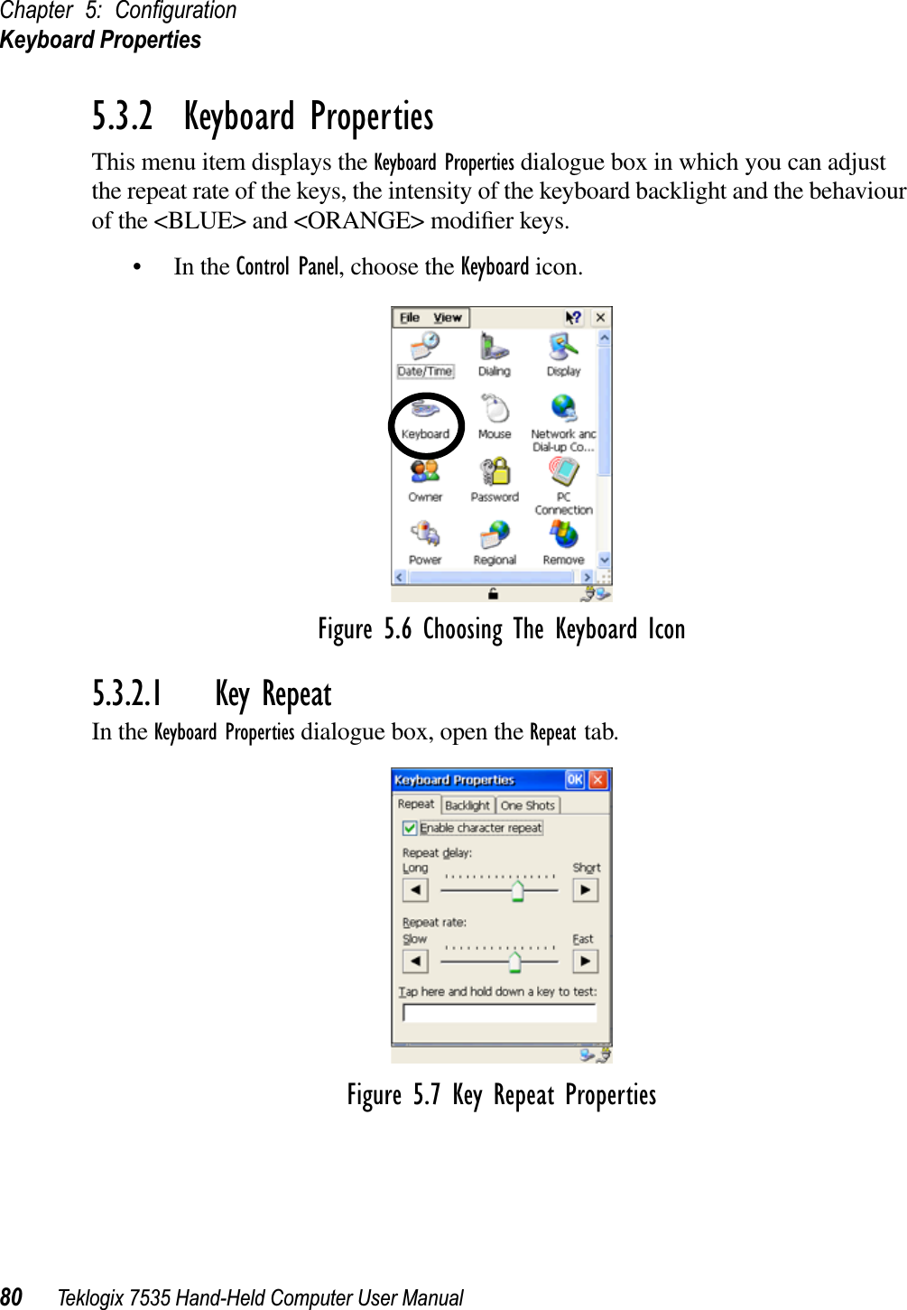 Chapter 5: ConﬁgurationKeyboard Properties80 Teklogix 7535 Hand-Held Computer User Manual5.3.2  Keyboard PropertiesThis menu item displays the Keyboard Properties dialogue box in which you can adjust the repeat rate of the keys, the intensity of the keyboard backlight and the behaviour of the &lt;BLUE&gt; and &lt;ORANGE&gt; modiﬁer keys.• In the Control Panel, choose the Keyboard icon.Figure 5.6 Choosing The Keyboard Icon5.3.2.1 Key RepeatIn the Keyboard Properties dialogue box, open the Repeat tab.Figure 5.7 Key Repeat Properties