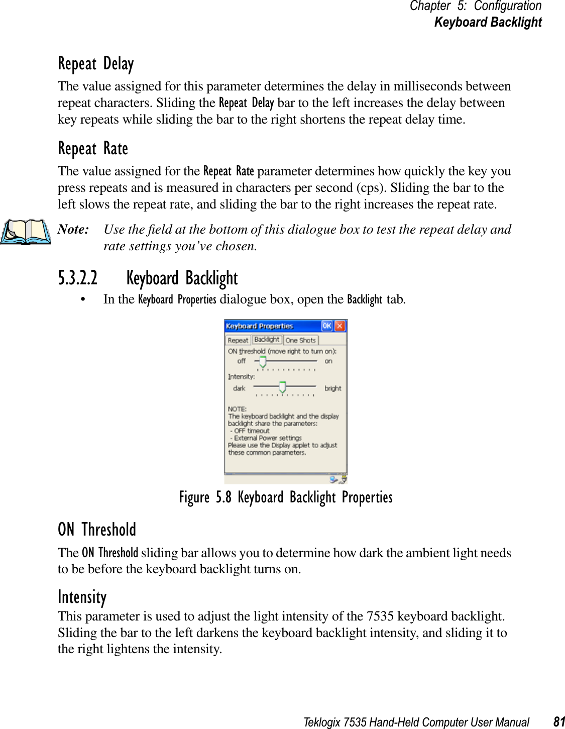 Teklogix 7535 Hand-Held Computer User Manual 81Chapter 5: ConﬁgurationKeyboard BacklightRepeat DelayThe value assigned for this parameter determines the delay in milliseconds between repeat characters. Sliding the Repeat Delay bar to the left increases the delay between key repeats while sliding the bar to the right shortens the repeat delay time.Repeat RateThe value assigned for the Repeat Rate parameter determines how quickly the key you press repeats and is measured in characters per second (cps). Sliding the bar to the left slows the repeat rate, and sliding the bar to the right increases the repeat rate.Note: Use the ﬁeld at the bottom of this dialogue box to test the repeat delay and rate settings you’ve chosen.5.3.2.2 Keyboard Backlight• In the Keyboard Properties dialogue box, open the Backlight tab.Figure 5.8 Keyboard Backlight PropertiesON ThresholdThe ON Threshold sliding bar allows you to determine how dark the ambient light needs to be before the keyboard backlight turns on.IntensityThis parameter is used to adjust the light intensity of the 7535 keyboard backlight. Sliding the bar to the left darkens the keyboard backlight intensity, and sliding it to the right lightens the intensity.