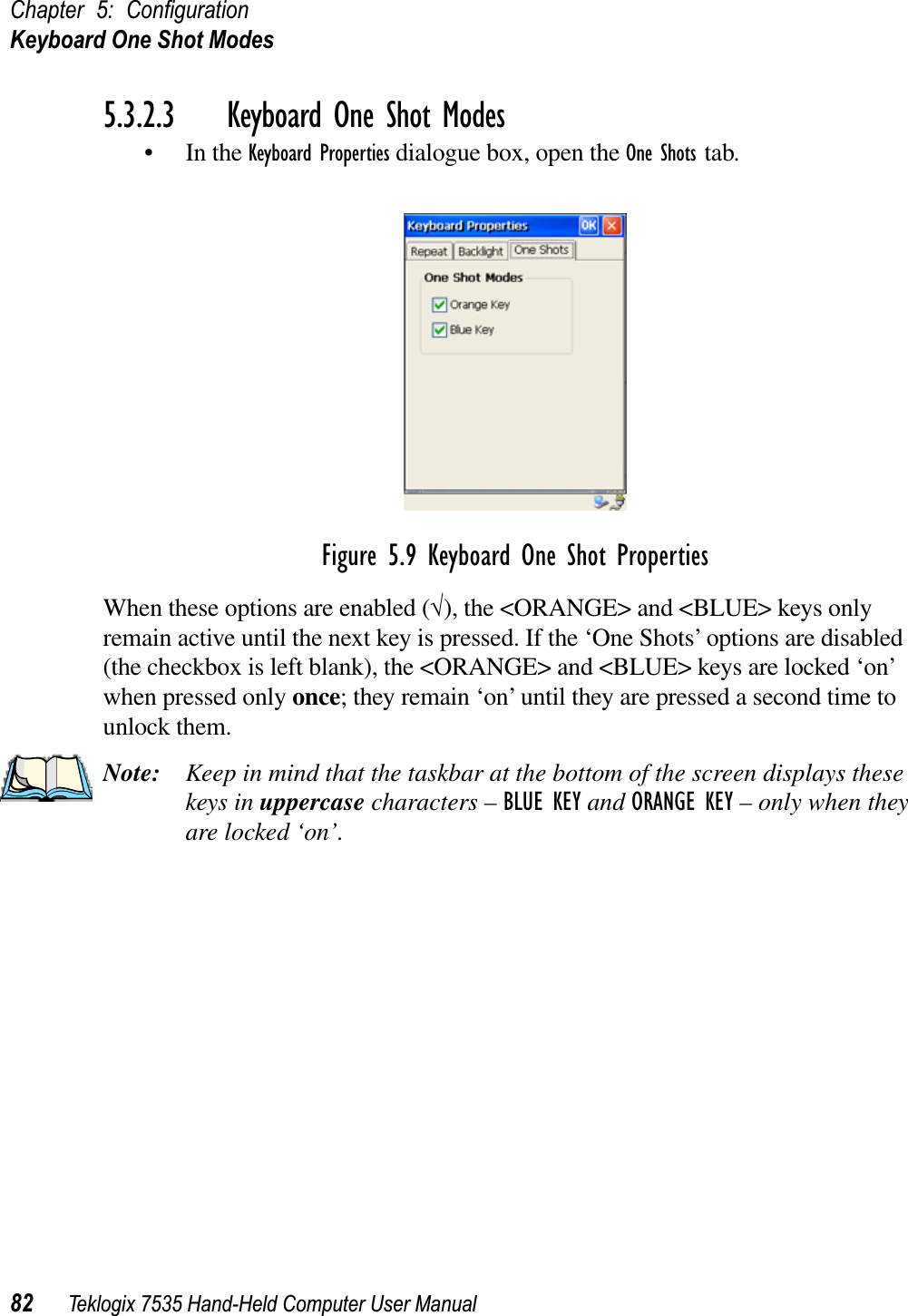 Chapter 5: ConﬁgurationKeyboard One Shot Modes82 Teklogix 7535 Hand-Held Computer User Manual5.3.2.3 Keyboard One Shot Modes• In the Keyboard Properties dialogue box, open the One Shots tab.Figure 5.9 Keyboard One Shot PropertiesWhen these options are enabled (√), the &lt;ORANGE&gt; and &lt;BLUE&gt; keys only remain active until the next key is pressed. If the ‘One Shots’ options are disabled (the checkbox is left blank), the &lt;ORANGE&gt; and &lt;BLUE&gt; keys are locked ‘on’ when pressed only once; they remain ‘on’ until they are pressed a second time to unlock them.Note: Keep in mind that the taskbar at the bottom of the screen displays these keys in uppercase characters – BLUE KEY and ORANGE KEY – only when they are locked ‘on’.