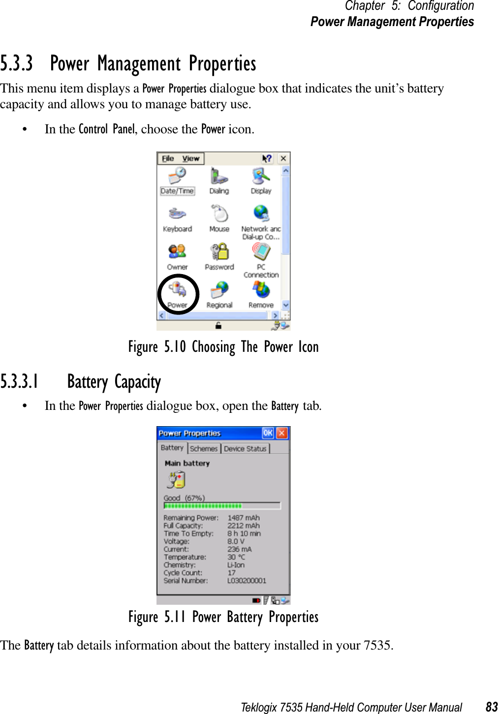 Teklogix 7535 Hand-Held Computer User Manual 83Chapter 5: ConﬁgurationPower Management Properties5.3.3  Power Management PropertiesThis menu item displays a Power Properties dialogue box that indicates the unit’s battery capacity and allows you to manage battery use.• In the Control Panel, choose the Power icon.Figure 5.10 Choosing The Power Icon5.3.3.1 Battery Capacity• In the Power Properties dialogue box, open the Battery tab.Figure 5.11 Power Battery PropertiesThe Battery tab details information about the battery installed in your 7535.