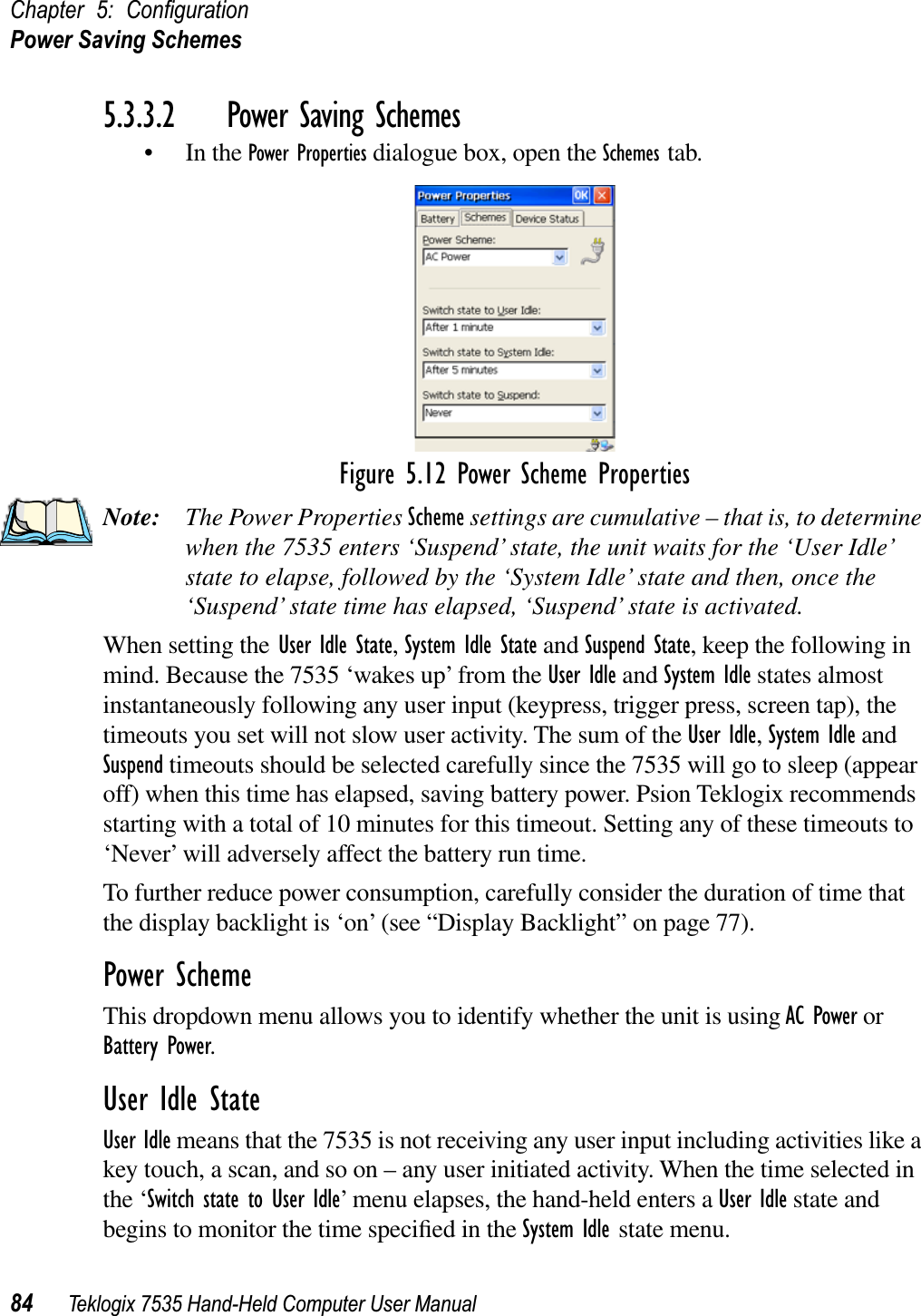 Chapter 5: ConﬁgurationPower Saving Schemes84 Teklogix 7535 Hand-Held Computer User Manual5.3.3.2 Power Saving Schemes• In the Power Properties dialogue box, open the Schemes tab.Figure 5.12 Power Scheme PropertiesNote: The Power Properties Scheme settings are cumulative – that is, to determine when the 7535 enters ‘Suspend’ state, the unit waits for the ‘User Idle’ state to elapse, followed by the ‘System Idle’ state and then, once the ‘Suspend’ state time has elapsed, ‘Suspend’ state is activated.When setting the User Idle State,System Idle State and Suspend State, keep the following in mind. Because the 7535 ‘wakes up’ from the User Idle and System Idle states almost instantaneously following any user input (keypress, trigger press, screen tap), the timeouts you set will not slow user activity. The sum of the User Idle,System Idle and Suspend timeouts should be selected carefully since the 7535 will go to sleep (appear off) when this time has elapsed, saving battery power. Psion Teklogix recommends starting with a total of 10 minutes for this timeout. Setting any of these timeouts to ‘Never’ will adversely affect the battery run time. To further reduce power consumption, carefully consider the duration of time that the display backlight is ‘on’ (see “Display Backlight” on page 77).Power SchemeThis dropdown menu allows you to identify whether the unit is using AC Power or Battery Power.User Idle StateUser Idle means that the 7535 is not receiving any user input including activities like a key touch, a scan, and so on – any user initiated activity. When the time selected in the ‘Switch state to User Idle’ menu elapses, the hand-held enters a User Idle state and begins to monitor the time speciﬁed in the System Idle state menu.