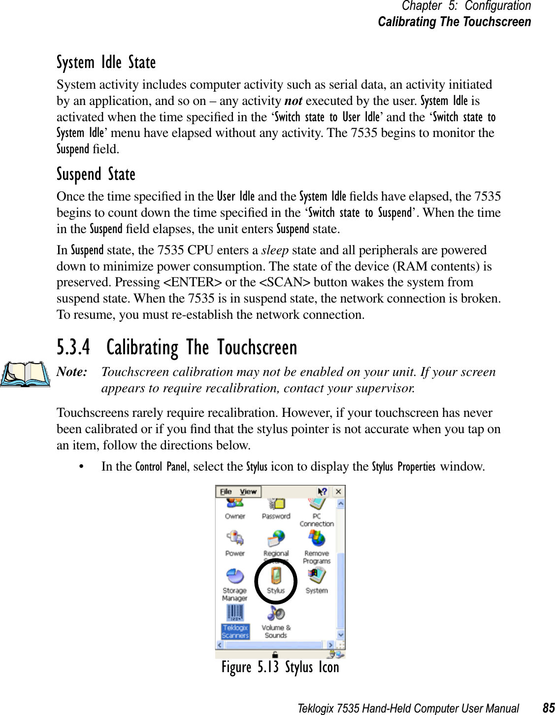 Teklogix 7535 Hand-Held Computer User Manual 85Chapter 5: ConﬁgurationCalibrating The TouchscreenSystem Idle StateSystem activity includes computer activity such as serial data, an activity initiated by an application, and so on – any activity not executed by the user. System Idle is activated when the time speciﬁed in the ‘Switch state to User Idle’ and the ‘Switch state to System Idle’ menu have elapsed without any activity. The 7535 begins to monitor the Suspend ﬁeld.Suspend StateOnce the time speciﬁed in the User Idle and the System Idle ﬁelds have elapsed, the 7535 begins to count down the time speciﬁed in the ‘Switch state to Suspend’. When the time in the Suspend ﬁeld elapses, the unit enters Suspend state. In Suspend state, the 7535 CPU enters a sleep state and all peripherals are powered down to minimize power consumption. The state of the device (RAM contents) is preserved. Pressing &lt;ENTER&gt; or the &lt;SCAN&gt; button wakes the system from suspend state. When the 7535 is in suspend state, the network connection is broken. To resume, you must re-establish the network connection.5.3.4  Calibrating The TouchscreenNote: Touchscreen calibration may not be enabled on your unit. If your screen appears to require recalibration, contact your supervisor.Touchscreens rarely require recalibration. However, if your touchscreen has never been calibrated or if you ﬁnd that the stylus pointer is not accurate when you tap on an item, follow the directions below.• In the Control Panel, select the Stylus icon to display the Stylus Properties window.Figure 5.13 Stylus Icon