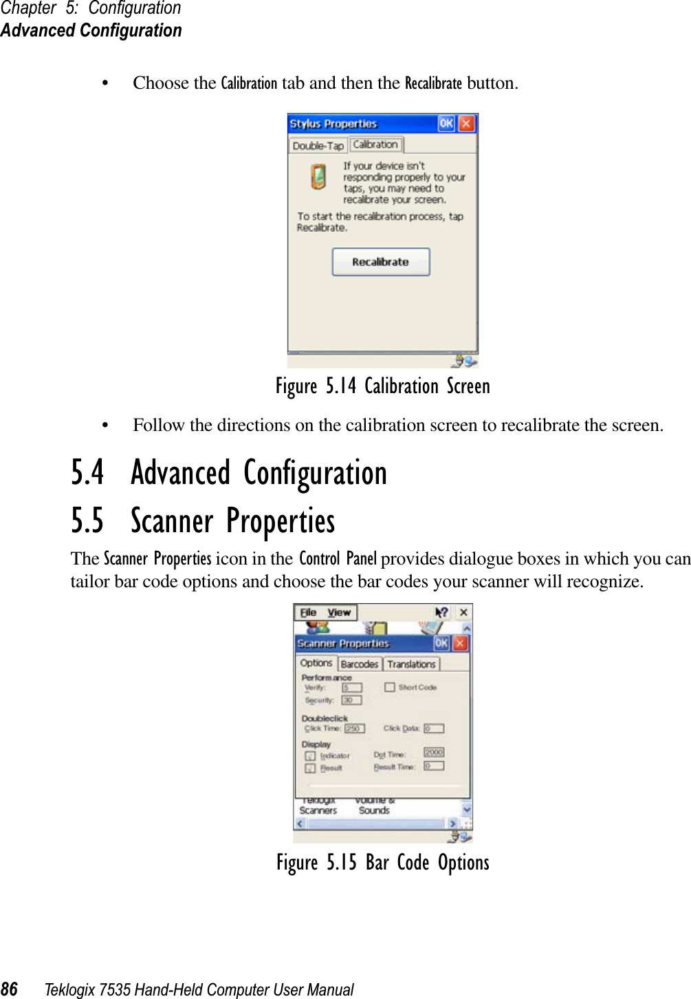 Chapter 5: ConﬁgurationAdvanced Conﬁguration86 Teklogix 7535 Hand-Held Computer User Manual• Choose the Calibration tab and then the Recalibrate button.Figure 5.14 Calibration Screen• Follow the directions on the calibration screen to recalibrate the screen.5.4  Advanced Conﬁguration5.5  Scanner PropertiesThe Scanner Properties icon in the Control Panel provides dialogue boxes in which you can tailor bar code options and choose the bar codes your scanner will recognize.Figure 5.15 Bar Code Options