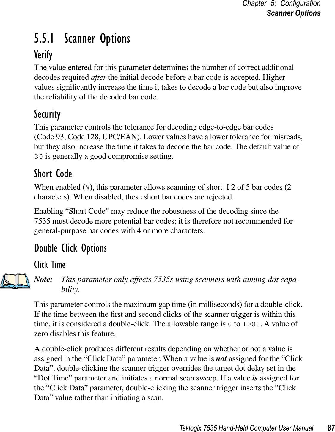 Teklogix 7535 Hand-Held Computer User Manual 87Chapter 5: ConﬁgurationScanner Options5.5.1  Scanner OptionsVerifyThe value entered for this parameter determines the number of correct additional decodes required after the initial decode before a bar code is accepted. Higher values signiﬁcantly increase the time it takes to decode a bar code but also improve the reliability of the decoded bar code.SecurityThis parameter controls the tolerance for decoding edge-to-edge bar codes (Code 93, Code 128, UPC/EAN). Lower values have a lower tolerance for misreads, but they also increase the time it takes to decode the bar code. The default value of 30 is generally a good compromise setting.Short CodeWhen enabled (√), this parameter allows scanning of short I 2 of 5 bar codes (2 characters). When disabled, these short bar codes are rejected.Enabling “Short Code” may reduce the robustness of the decoding since the 7535 must decode more potential bar codes; it is therefore not recommended for general-purpose bar codes with 4 or more characters.Double Click OptionsClick TimeNote: This parameter only affects 7535s using scanners with aiming dot capa-bility.This parameter controls the maximum gap time (in milliseconds) for a double-click. If the time between the ﬁrst and second clicks of the scanner trigger is within this time, it is considered a double-click. The allowable range is 0 to 1000. A value of zero disables this feature.A double-click produces different results depending on whether or not a value is assigned in the “Click Data” parameter. When a value is not assigned for the “Click Data”, double-clicking the scanner trigger overrides the target dot delay set in the “Dot Time” parameter and initiates a normal scan sweep. If a value is assigned for the “Click Data” parameter, double-clicking the scanner trigger inserts the “Click Data” value rather than initiating a scan.