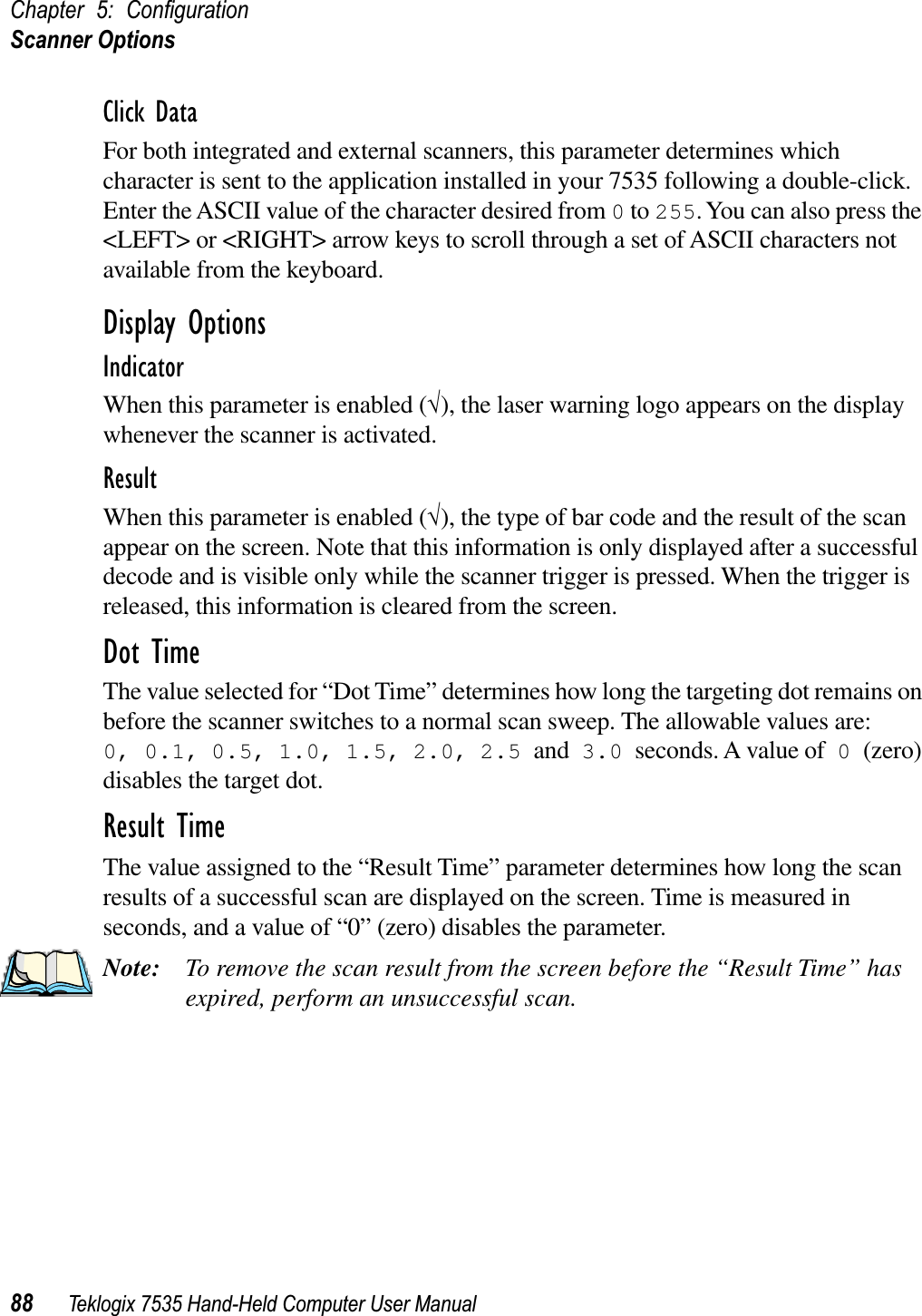 Chapter 5: ConﬁgurationScanner Options88 Teklogix 7535 Hand-Held Computer User ManualClick DataFor both integrated and external scanners, this parameter determines which character is sent to the application installed in your 7535 following a double-click. Enter the ASCII value of the character desired from 0 to 255. You can also press the &lt;LEFT&gt; or &lt;RIGHT&gt; arrow keys to scroll through a set of ASCII characters not available from the keyboard.Display OptionsIndicatorWhen this parameter is enabled (√), the laser warning logo appears on the display whenever the scanner is activated.ResultWhen this parameter is enabled (√), the type of bar code and the result of the scan appear on the screen. Note that this information is only displayed after a successful decode and is visible only while the scanner trigger is pressed. When the trigger is released, this information is cleared from the screen.Dot TimeThe value selected for “Dot Time” determines how long the targeting dot remains on before the scanner switches to a normal scan sweep. The allowable values are: 0, 0.1, 0.5, 1.0, 1.5, 2.0, 2.5 and 3.0 seconds. A value of 0 (zero)disables the target dot.Result TimeThe value assigned to the “Result Time” parameter determines how long the scan results of a successful scan are displayed on the screen. Time is measured in seconds, and a value of “0” (zero) disables the parameter.Note: To remove the scan result from the screen before the “Result Time” has expired, perform an unsuccessful scan.