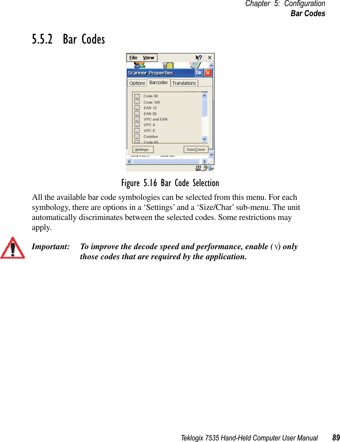 Teklogix 7535 Hand-Held Computer User Manual 89Chapter 5: ConﬁgurationBar Codes5.5.2  Bar CodesFigure 5.16 Bar Code SelectionAll the available bar code symbologies can be selected from this menu. For each symbology, there are options in a ‘Settings’ and a ‘Size/Char’ sub-menu. The unit automatically discriminates between the selected codes. Some restrictions may apply. Important: To improve the decode speed and performance, enable (√) only those codes that are required by the application.