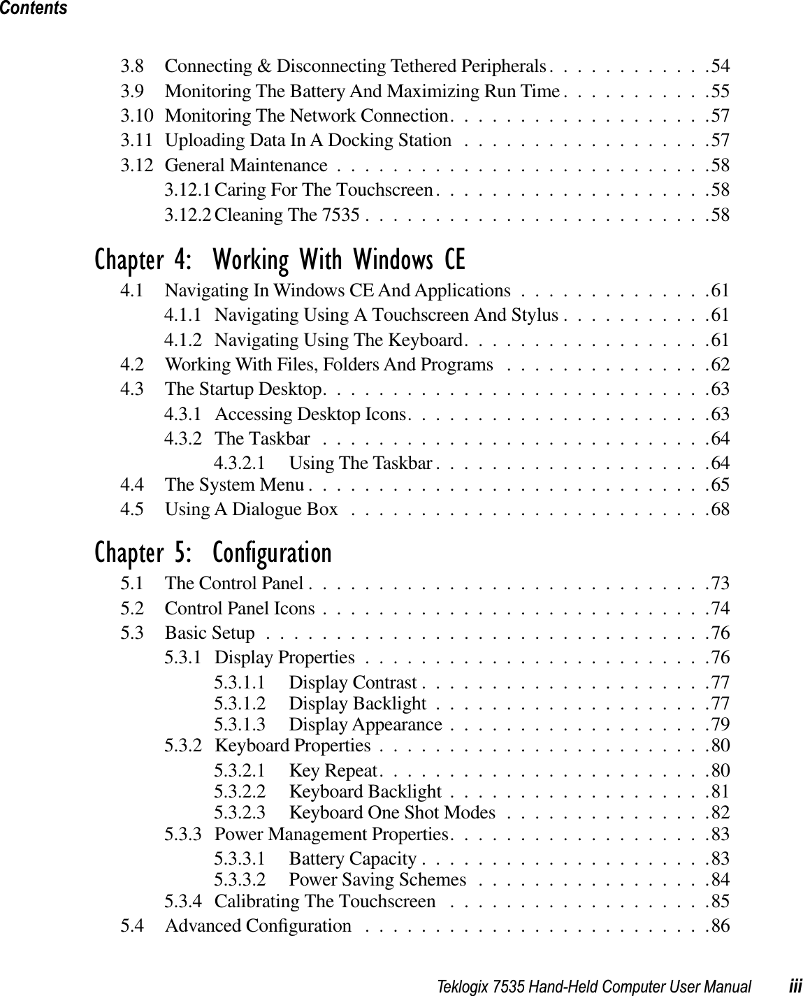 Teklogix 7535 Hand-Held Computer User Manual iiiContents3.8 Connecting &amp; Disconnecting Tethered Peripherals............543.9 Monitoring The Battery And Maximizing Run Time ...........553.10 Monitoring The Network Connection...................573.11 Uploading Data In A Docking Station ..................573.12 General Maintenance ...........................583.12.1 Caring For The Touchscreen....................583.12.2 Cleaning The 7535 .........................58Chapter 4:  Working With Windows CE4.1 Navigating In Windows CE And Applications..............614.1.1 Navigating Using A Touchscreen And Stylus ...........614.1.2 Navigating Using The Keyboard..................614.2 Working With Files, Folders And Programs ...............624.3 The Startup Desktop............................634.3.1 Accessing Desktop Icons......................634.3.2 The Taskbar ............................644.3.2.1 Using The Taskbar ....................644.4 The System Menu.............................654.5 Using A Dialogue Box ..........................68Chapter 5:  Configuration5.1 The Control Panel .............................735.2 Control Panel Icons ............................745.3 Basic Setup................................765.3.1 Display Properties .........................765.3.1.1 Display Contrast .....................775.3.1.2 Display Backlight ....................775.3.1.3 Display Appearance ...................795.3.2 Keyboard Properties ........................805.3.2.1 Key Repeat........................805.3.2.2 Keyboard Backlight ...................815.3.2.3 Keyboard One Shot Modes ...............825.3.3 Power Management Properties...................835.3.3.1 Battery Capacity .....................835.3.3.2 Power Saving Schemes .................845.3.4 Calibrating The Touchscreen ...................855.4 Advanced Conﬁguration .........................86