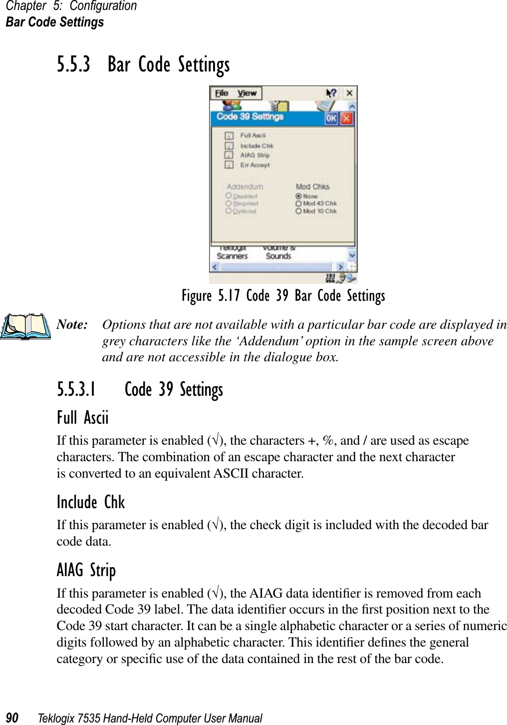 Chapter 5: ConﬁgurationBar Code Settings90 Teklogix 7535 Hand-Held Computer User Manual5.5.3  Bar Code SettingsFigure 5.17 Code 39 Bar Code SettingsNote: Options that are not available with a particular bar code are displayed in grey characters like the ‘Addendum’ option in the sample screen above and are not accessible in the dialogue box.5.5.3.1 Code 39 SettingsFull AsciiIf this parameter is enabled (√), the characters +, %, and / are used as escape characters. The combination of an escape character and the next character is converted to an equivalent ASCII character.Include ChkIf this parameter is enabled (√), the check digit is included with the decoded bar code data.AIAG StripIf this parameter is enabled (√), the AIAG data identiﬁer is removed from each decoded Code 39 label. The data identiﬁer occurs in the ﬁrst position next to the Code 39 start character. It can be a single alphabetic character or a series of numeric digits followed by an alphabetic character. This identiﬁer deﬁnes the general category or speciﬁc use of the data contained in the rest of the bar code.