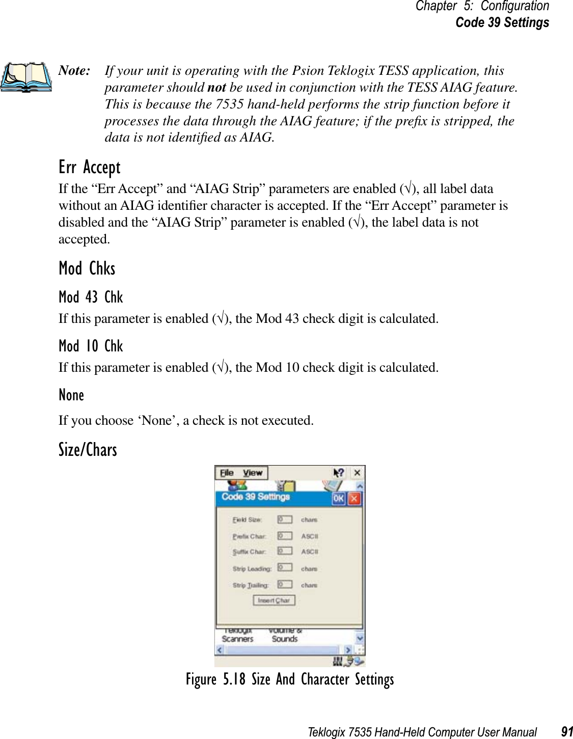 Teklogix 7535 Hand-Held Computer User Manual 91Chapter 5: ConﬁgurationCode 39 SettingsNote: If your unit is operating with the Psion Teklogix TESS application, this parameter should not be used in conjunction with the TESS AIAG feature. This is because the 7535 hand-held performs the strip function before it processes the data through the AIAG feature; if the preﬁx is stripped, the data is not identiﬁed as AIAG.Err AcceptIf the “Err Accept” and “AIAG Strip” parameters are enabled (√), all label data without an AIAG identiﬁer character is accepted. If the “Err Accept” parameter is disabled and the “AIAG Strip” parameter is enabled (√), the label data is not accepted.Mod ChksMod 43 ChkIf this parameter is enabled (√), the Mod 43 check digit is calculated.Mod 10 ChkIf this parameter is enabled (√), the Mod 10 check digit is calculated.NoneIf you choose ‘None’, a check is not executed.Size/CharsFigure 5.18 Size And Character Settings