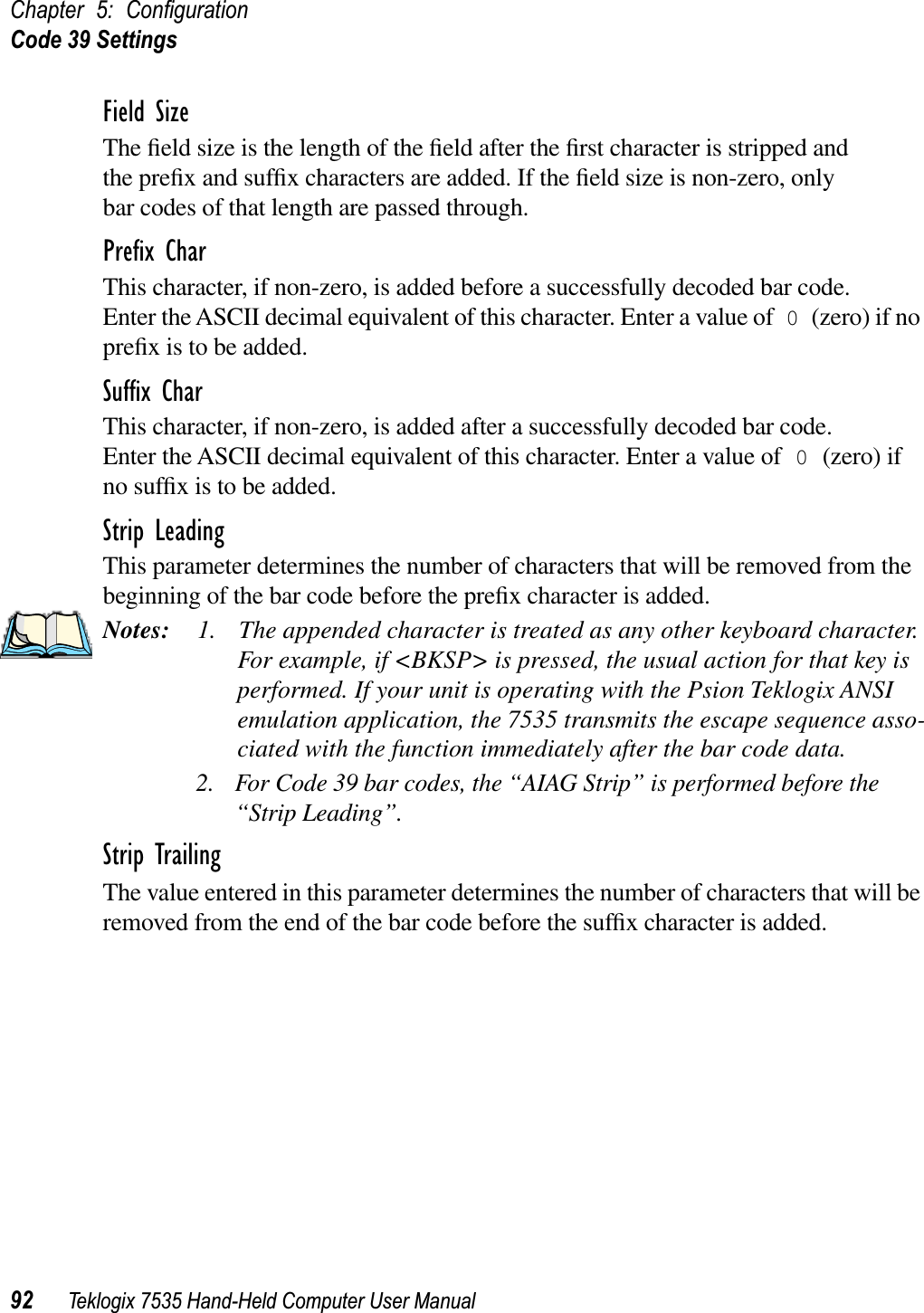 Chapter 5: ConﬁgurationCode 39 Settings92 Teklogix 7535 Hand-Held Computer User ManualField SizeThe ﬁeld size is the length of the ﬁeld after the ﬁrst character is stripped and the preﬁx and sufﬁx characters are added. If the ﬁeld size is non-zero, only bar codes of that length are passed through.Preﬁx CharThis character, if non-zero, is added before a successfully decoded bar code. Enter the ASCII decimal equivalent of this character. Enter a value of 0 (zero) if no preﬁx is to be added.Sufﬁx CharThis character, if non-zero, is added after a successfully decoded bar code. Enter the ASCII decimal equivalent of this character. Enter a value of 0 (zero) if no sufﬁx is to be added.Strip LeadingThis parameter determines the number of characters that will be removed from the beginning of the bar code before the preﬁx character is added.Notes: 1. The appended character is treated as any other keyboard character. For example, if &lt;BKSP&gt; is pressed, the usual action for that key is performed. If your unit is operating with the Psion Teklogix ANSI emulation application, the 7535 transmits the escape sequence asso-ciated with the function immediately after the bar code data.2. For Code 39 bar codes, the “AIAG Strip” is performed before the “Strip Leading”.Strip TrailingThe value entered in this parameter determines the number of characters that will be removed from the end of the bar code before the sufﬁx character is added.