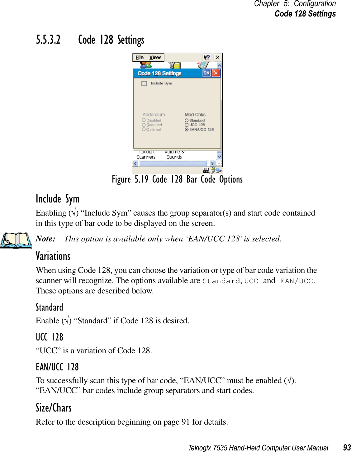 Teklogix 7535 Hand-Held Computer User Manual 93Chapter 5: ConﬁgurationCode 128 Settings5.5.3.2 Code 128 SettingsFigure 5.19 Code 128 Bar Code OptionsInclude SymEnabling (√) “Include Sym” causes the group separator(s) and start code contained in this type of bar code to be displayed on the screen.Note: This option is available only when ‘EAN/UCC 128’ is selected.VariationsWhen using Code 128, you can choose the variation or type of bar code variation the scanner will recognize. The options available are Standard,UCC and EAN/UCC.These options are described below.StandardEnable (√) “Standard” if Code 128 is desired.UCC 128“UCC” is a variation of Code 128.EAN/UCC 128To successfully scan this type of bar code, “EAN/UCC” must be enabled (√).“EAN/UCC” bar codes include group separators and start codes.Size/CharsRefer to the description beginning on page 91 for details.