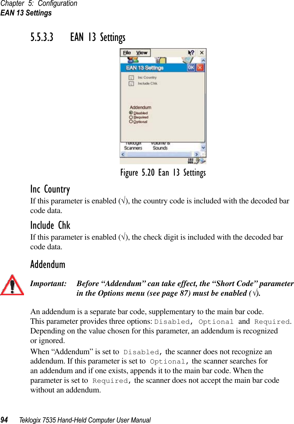 Chapter 5: ConﬁgurationEAN 13 Settings94 Teklogix 7535 Hand-Held Computer User Manual5.5.3.3 EAN 13 SettingsFigure 5.20 Ean 13 SettingsInc CountryIf this parameter is enabled (√), the country code is included with the decoded bar code data.Include ChkIf this parameter is enabled (√), the check digit is included with the decoded bar code data.AddendumImportant: Before “Addendum” can take effect, the “Short Code” parameter in the Options menu (see page 87) must be enabled (√).An addendum is a separate bar code, supplementary to the main bar code. This parameter provides three options: Disabled, Optional and Required.Depending on the value chosen for this parameter, an addendum is recognized or ignored.When “Addendum” is set to Disabled, the scanner does not recognize an addendum. If this parameter is set to Optional, the scanner searches for an addendum and if one exists, appends it to the main bar code. When the parameter is set to Required, the scanner does not accept the main bar code without an addendum.