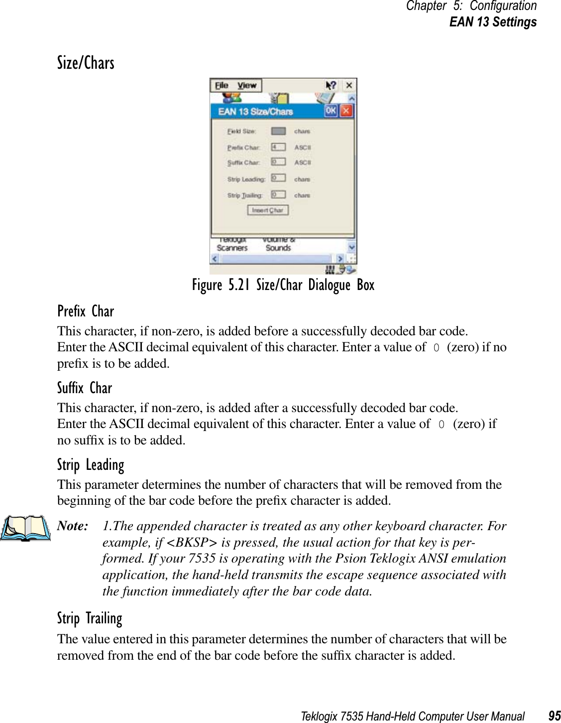 Teklogix 7535 Hand-Held Computer User Manual 95Chapter 5: ConﬁgurationEAN 13 SettingsSize/CharsFigure 5.21 Size/Char Dialogue BoxPreﬁx CharThis character, if non-zero, is added before a successfully decoded bar code. Enter the ASCII decimal equivalent of this character. Enter a value of 0 (zero) if no preﬁx is to be added.Sufﬁx CharThis character, if non-zero, is added after a successfully decoded bar code. Enter the ASCII decimal equivalent of this character. Enter a value of 0 (zero) if no sufﬁx is to be added.Strip LeadingThis parameter determines the number of characters that will be removed from the beginning of the bar code before the preﬁx character is added.Note: 1.The appended character is treated as any other keyboard character. For example, if &lt;BKSP&gt; is pressed, the usual action for that key is per-formed. If your 7535 is operating with the Psion Teklogix ANSI emulation application, the hand-held transmits the escape sequence associated with the function immediately after the bar code data.Strip TrailingThe value entered in this parameter determines the number of characters that will be removed from the end of the bar code before the sufﬁx character is added.