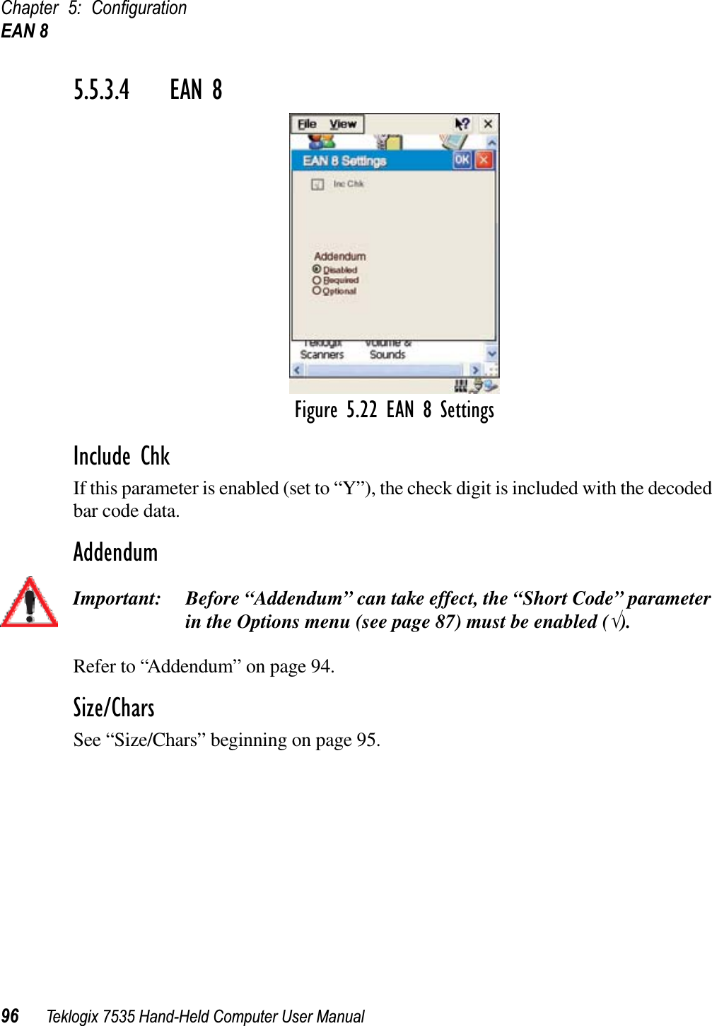 Chapter 5: ConﬁgurationEAN 896 Teklogix 7535 Hand-Held Computer User Manual5.5.3.4 EAN 8Figure 5.22 EAN 8 SettingsInclude ChkIf this parameter is enabled (set to “Y”), the check digit is included with the decoded bar code data.AddendumImportant: Before “Addendum” can take effect, the “Short Code” parameter in the Options menu (see page 87) must be enabled (√).Refer to “Addendum” on page 94.Size/CharsSee “Size/Chars” beginning on page 95.