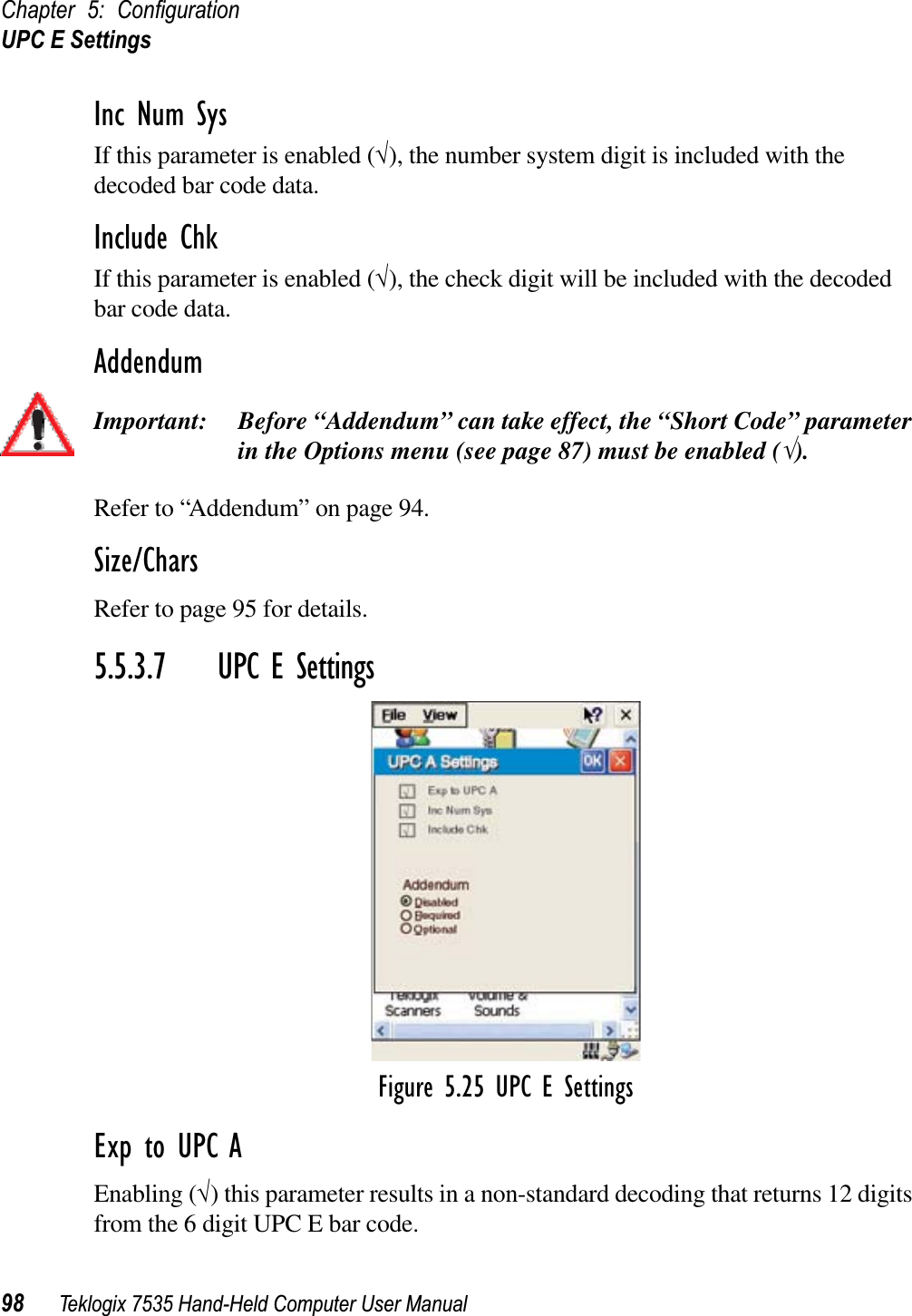 Chapter 5: ConﬁgurationUPC E Settings98 Teklogix 7535 Hand-Held Computer User ManualInc Num SysIf this parameter is enabled (√), the number system digit is included with the decoded bar code data.Include ChkIf this parameter is enabled (√), the check digit will be included with the decoded bar code data.AddendumImportant: Before “Addendum” can take effect, the “Short Code” parameter in the Options menu (see page 87) must be enabled (√).Refer to “Addendum” on page 94.Size/CharsRefer to page 95 for details.5.5.3.7 UPC E SettingsFigure 5.25 UPC E SettingsExp to UPC AEnabling (√) this parameter results in a non-standard decoding that returns 12 digits from the 6 digit UPC E bar code.