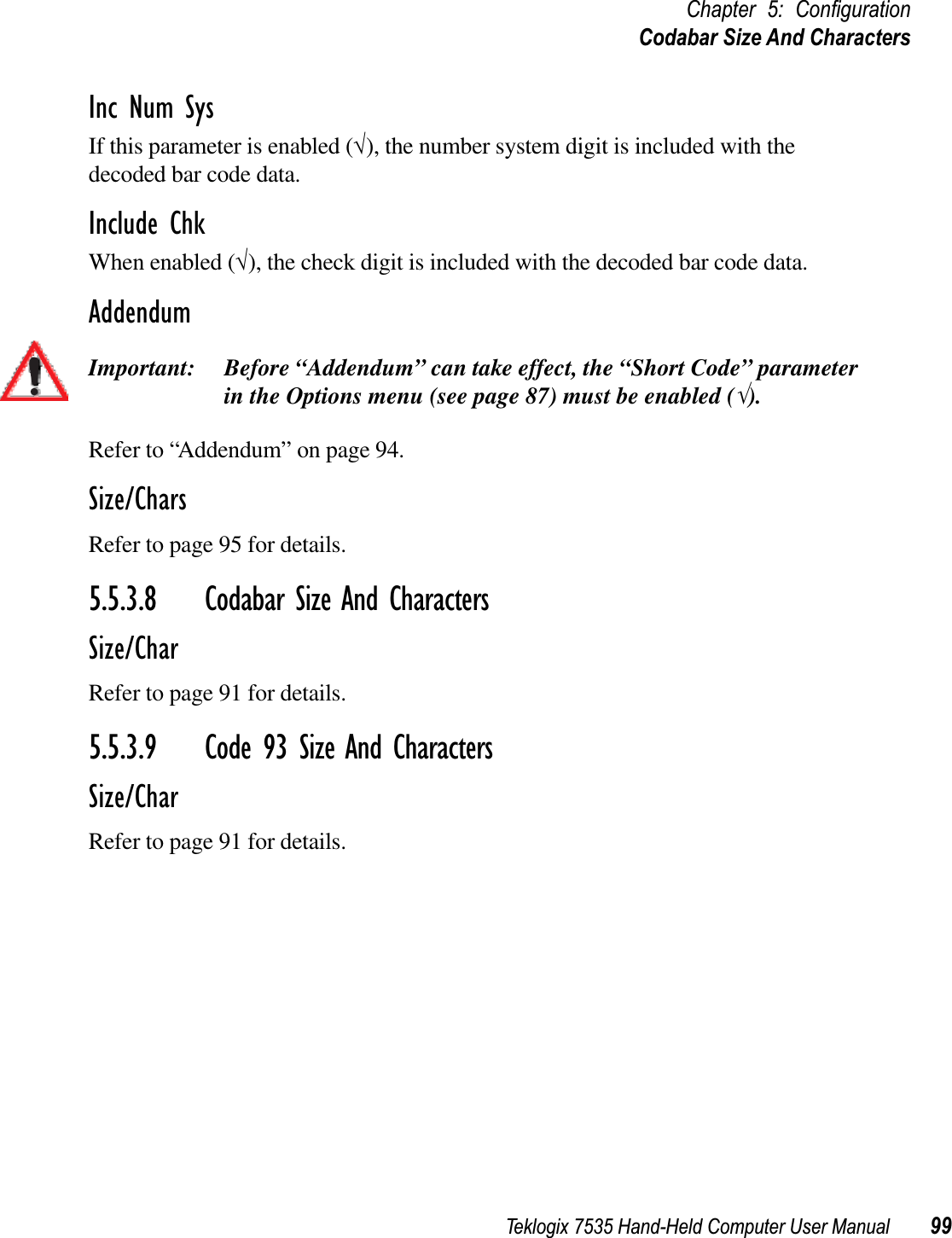 Teklogix 7535 Hand-Held Computer User Manual 99Chapter 5: ConﬁgurationCodabar Size And CharactersInc Num SysIf this parameter is enabled (√), the number system digit is included with the decoded bar code data.Include ChkWhen enabled (√), the check digit is included with the decoded bar code data.AddendumImportant: Before “Addendum” can take effect, the “Short Code” parameter in the Options menu (see page 87) must be enabled (√).Refer to “Addendum” on page 94.Size/CharsRefer to page 95 for details.5.5.3.8 Codabar Size And CharactersSize/CharRefer to page 91 for details.5.5.3.9 Code 93 Size And CharactersSize/CharRefer to page 91 for details.