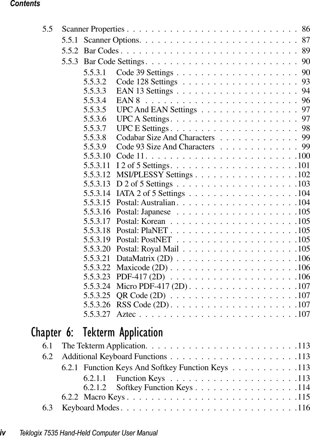 Contentsiv Teklogix 7535 Hand-Held Computer User Manual5.5 Scanner Properties ............................865.5.1 Scanner Options..........................875.5.2 Bar Codes .............................895.5.3 Bar Code Settings.........................905.5.3.1 Code 39 Settings ....................905.5.3.2 Code 128 Settings ...................935.5.3.3 EAN 13 Settings ....................945.5.3.4 EAN 8 .........................965.5.3.5 UPC And EAN Settings ................975.5.3.6 UPC A Settings.....................975.5.3.7 UPC E Settings .....................985.5.3.8 Codabar Size And Characters .............995.5.3.9 Code 93 Size And Characters .............995.5.3.10 Code 11.........................1005.5.3.11 I 2 of 5 Settings.....................1015.5.3.12 MSI/PLESSY Settings .................1025.5.3.13 D 2 of 5 Settings ....................1035.5.3.14 IATA 2 of 5 Settings ..................1045.5.3.15 Postal: Australian ....................1045.5.3.16 Postal: Japanese ....................1055.5.3.17 Postal: Korean .....................1055.5.3.18 Postal: PlaNET .....................1055.5.3.19 Postal: PostNET ....................1055.5.3.20 Postal: Royal Mail ...................1055.5.3.21 DataMatrix (2D) ....................1065.5.3.22 Maxicode (2D) .....................1065.5.3.23 PDF-417 (2D) .....................1065.5.3.24 Micro PDF-417 (2D) ..................1075.5.3.25 QR Code (2D) .....................1075.5.3.26 RSS Code (2D) .....................1075.5.3.27 Aztec ..........................107Chapter 6:  Tekterm Application6.1 The Tekterm Application.........................1136.2 Additional Keyboard Functions .....................1136.2.1 Function Keys And Softkey Function Keys ...........1136.2.1.1 Function Keys .....................1136.2.1.2 Softkey Function Keys .................1146.2.2 Macro Keys ............................1156.3 Keyboard Modes.............................116