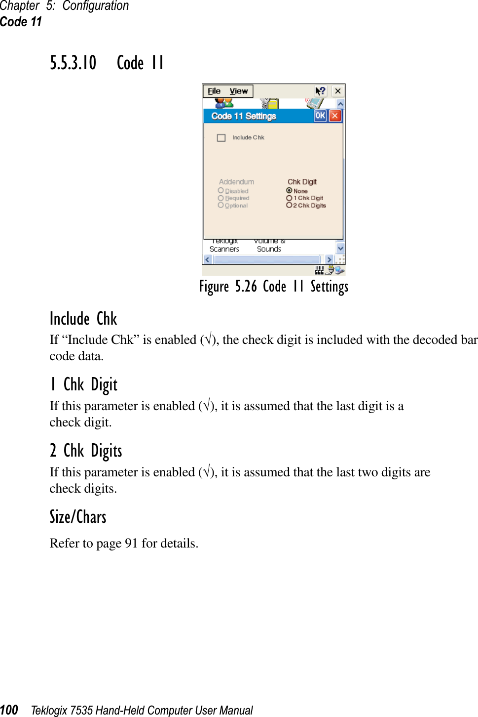 Chapter 5: ConﬁgurationCode 11100 Teklogix 7535 Hand-Held Computer User Manual5.5.3.10 Code 11Figure 5.26 Code 11 SettingsInclude ChkIf “Include Chk” is enabled (√), the check digit is included with the decoded bar code data.1 Chk DigitIf this parameter is enabled (√), it is assumed that the last digit is a check digit.2 Chk DigitsIf this parameter is enabled (√), it is assumed that the last two digits arecheck digits.Size/CharsRefer to page 91 for details.