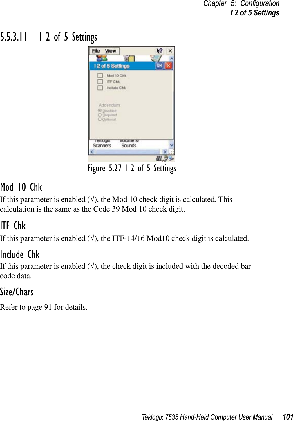 Teklogix 7535 Hand-Held Computer User Manual 101Chapter 5: ConﬁgurationI 2 of 5 Settings5.5.3.11 I 2 of 5 SettingsFigure 5.27 I 2 of 5 SettingsMod 10 ChkIf this parameter is enabled (√), the Mod 10 check digit is calculated. This calculation is the same as the Code 39 Mod 10 check digit.ITF ChkIf this parameter is enabled (√), the ITF-14/16 Mod10 check digit is calculated.Include ChkIf this parameter is enabled (√), the check digit is included with the decoded bar code data.Size/CharsRefer to page 91 for details.