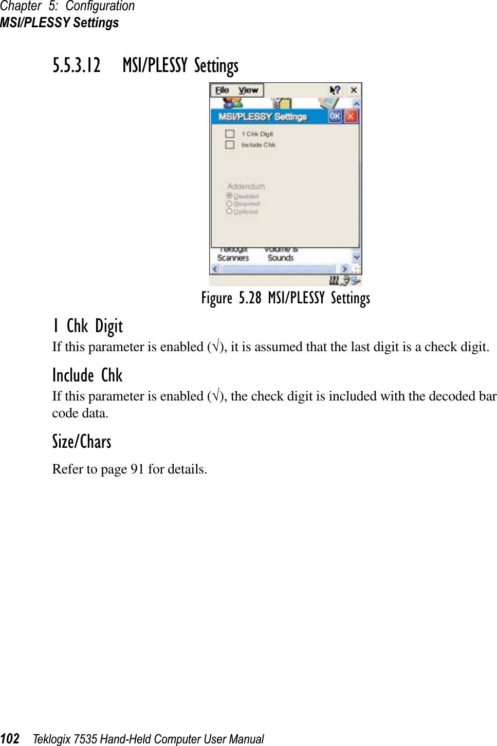 Chapter 5: ConﬁgurationMSI/PLESSY Settings102 Teklogix 7535 Hand-Held Computer User Manual5.5.3.12 MSI/PLESSY SettingsFigure 5.28 MSI/PLESSY Settings1 Chk DigitIf this parameter is enabled (√), it is assumed that the last digit is a check digit.Include ChkIf this parameter is enabled (√), the check digit is included with the decoded bar code data.Size/CharsRefer to page 91 for details.