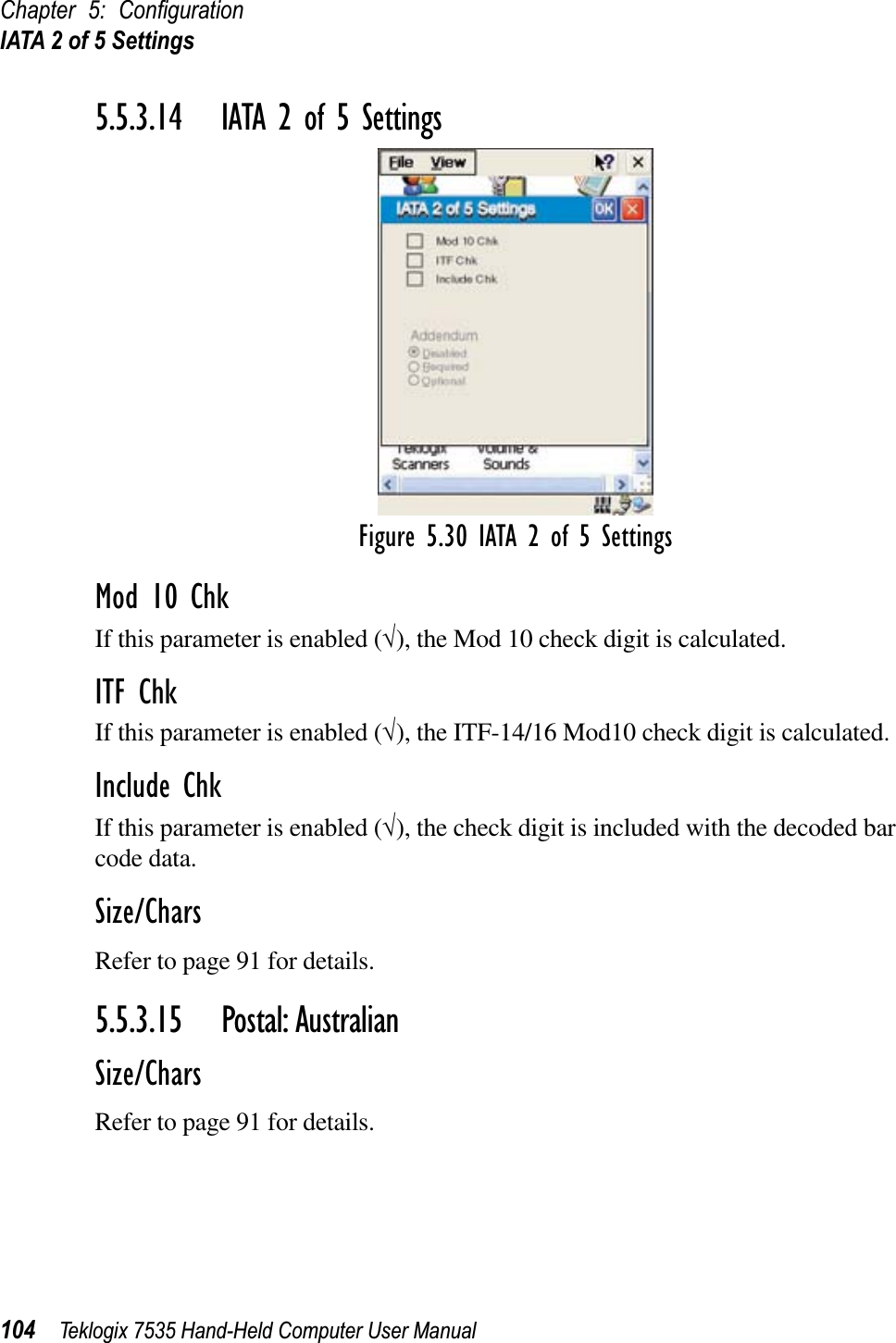 Chapter 5: ConﬁgurationIATA 2 of 5 Settings104 Teklogix 7535 Hand-Held Computer User Manual5.5.3.14 IATA 2 of 5 SettingsFigure 5.30 IATA 2 of 5 SettingsMod 10 ChkIf this parameter is enabled (√), the Mod 10 check digit is calculated.ITF ChkIf this parameter is enabled (√), the ITF-14/16 Mod10 check digit is calculated.Include ChkIf this parameter is enabled (√), the check digit is included with the decoded bar code data.Size/CharsRefer to page 91 for details.5.5.3.15 Postal: AustralianSize/CharsRefer to page 91 for details.