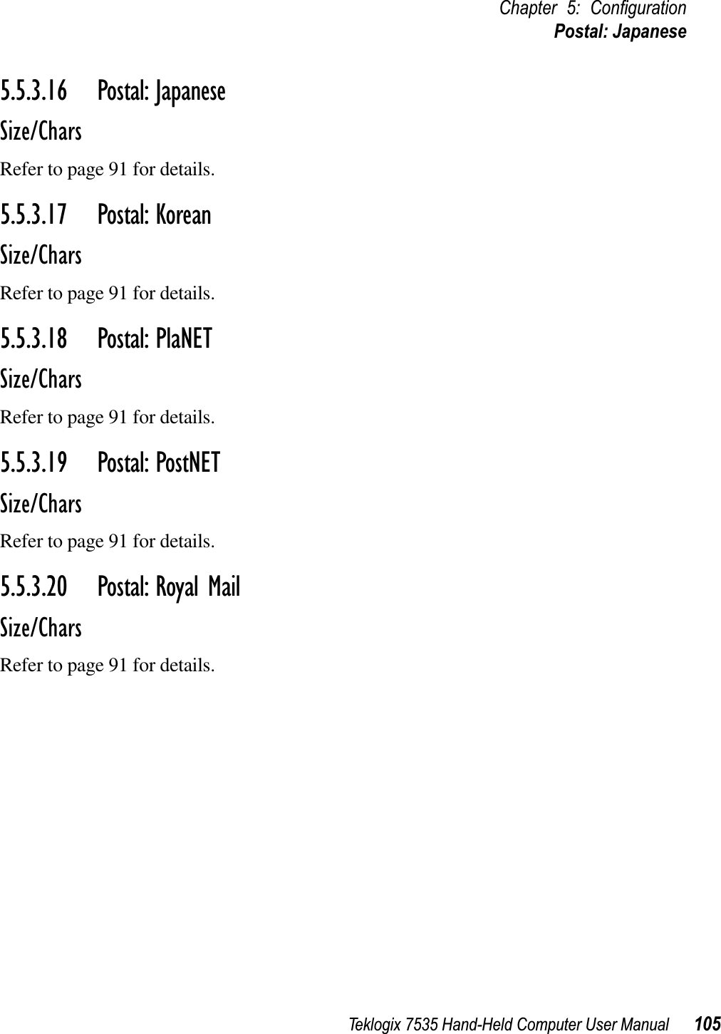 Teklogix 7535 Hand-Held Computer User Manual 105Chapter 5: ConﬁgurationPostal: Japanese5.5.3.16 Postal: JapaneseSize/CharsRefer to page 91 for details.5.5.3.17 Postal: KoreanSize/CharsRefer to page 91 for details.5.5.3.18 Postal: PlaNETSize/CharsRefer to page 91 for details.5.5.3.19 Postal: PostNETSize/CharsRefer to page 91 for details.5.5.3.20 Postal: Royal MailSize/CharsRefer to page 91 for details.