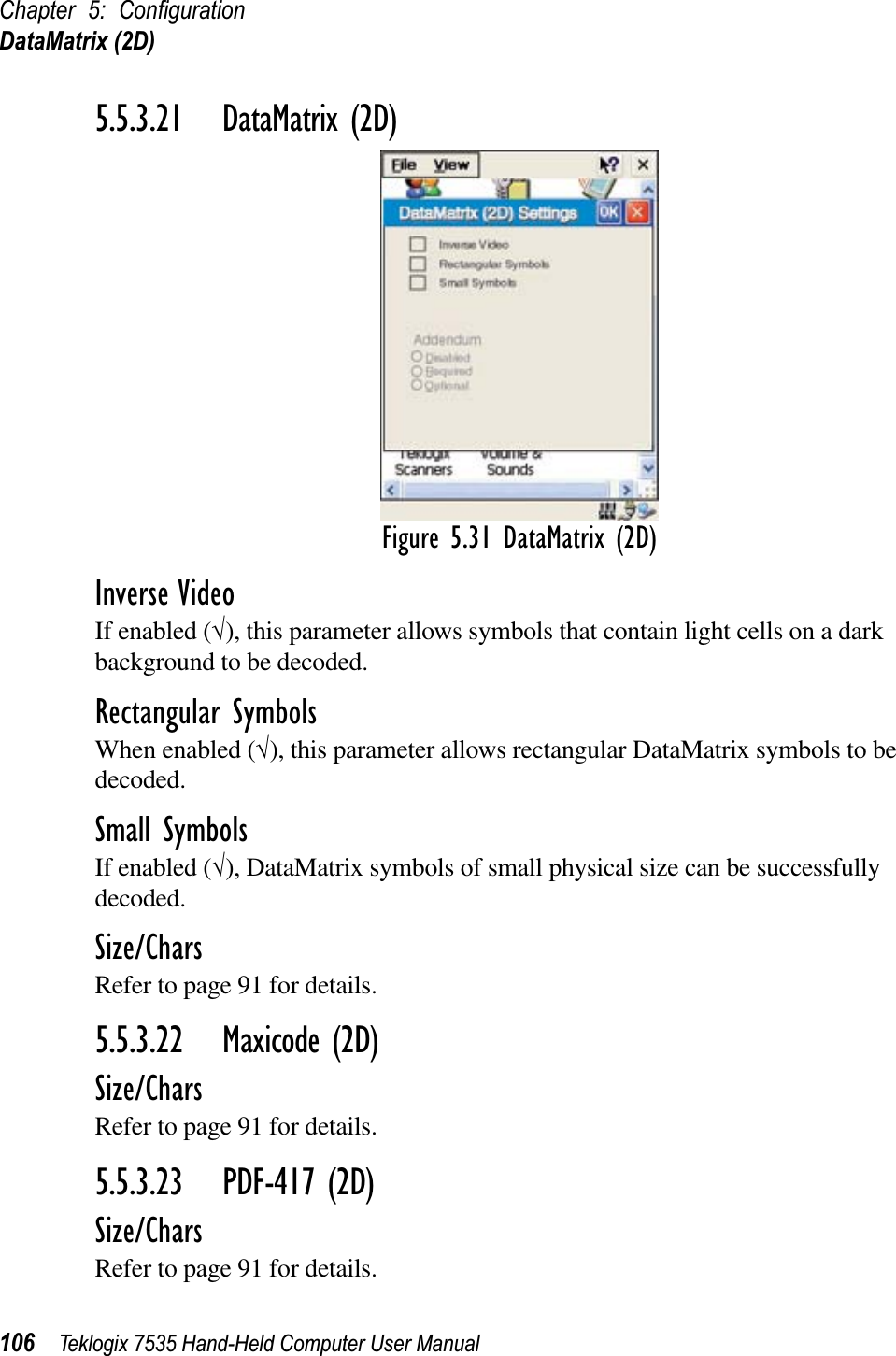 Chapter 5: ConﬁgurationDataMatrix (2D)106 Teklogix 7535 Hand-Held Computer User Manual5.5.3.21 DataMatrix (2D)Figure 5.31 DataMatrix (2D)Inverse VideoIf enabled (√), this parameter allows symbols that contain light cells on a dark background to be decoded.Rectangular SymbolsWhen enabled (√), this parameter allows rectangular DataMatrix symbols to be decoded.Small SymbolsIf enabled (√), DataMatrix symbols of small physical size can be successfully decoded.Size/CharsRefer to page 91 for details.5.5.3.22 Maxicode (2D)Size/CharsRefer to page 91 for details.5.5.3.23 PDF-417 (2D)Size/CharsRefer to page 91 for details.