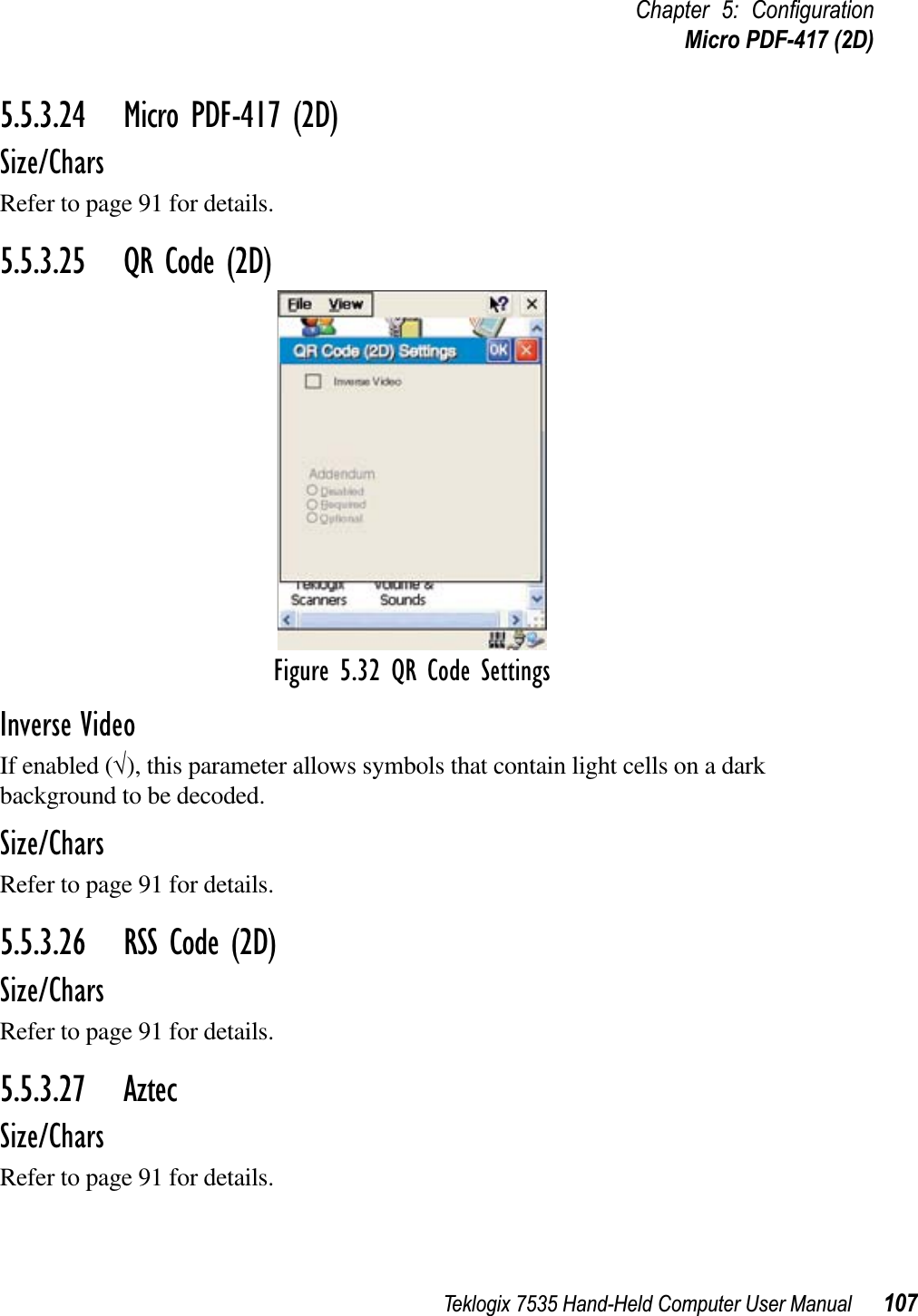 Teklogix 7535 Hand-Held Computer User Manual 107Chapter 5: ConﬁgurationMicro PDF-417 (2D)5.5.3.24 Micro PDF-417 (2D)Size/CharsRefer to page 91 for details.5.5.3.25 QR Code (2D)Figure 5.32 QR Code SettingsInverse VideoIf enabled (√), this parameter allows symbols that contain light cells on a dark background to be decoded.Size/CharsRefer to page 91 for details.5.5.3.26 RSS Code (2D)Size/CharsRefer to page 91 for details.5.5.3.27 AztecSize/CharsRefer to page 91 for details.