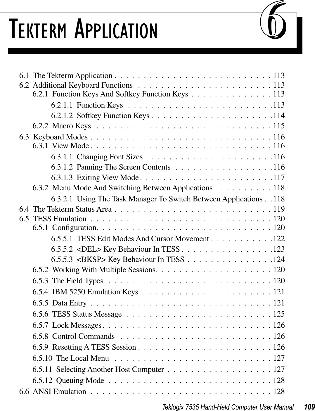 Teklogix 7535 Hand-Held Computer User Manual 109TEKTERM APPLICATION 666.1  The Tekterm Application ...........................1136.2  Additional Keyboard Functions .......................1136.2.1  Function Keys And Softkey Function Keys ..............1136.2.1.1  Function Keys .........................1136.2.1.2  Softkey Function Keys .....................1146.2.2  Macro Keys ..............................1156.3  Keyboard Modes ...............................1166.3.1  View Mode ...............................1166.3.1.1  Changing Font Sizes ......................1166.3.1.2  Panning The Screen Contents .................1166.3.1.3  Exiting View Mode.......................1176.3.2  Menu Mode And Switching Between Applications ..........1186.3.2.1  Using The Task Manager To Switch Between Applications . .1186.4  The Tekterm Status Area ...........................1196.5  TESS Emulation ...............................1206.5.1  Conﬁguration..............................1206.5.5.1  TESS Edit Modes And Cursor Movement ...........1226.5.5.2  &lt;DEL&gt; Key Behaviour In TESS ................1236.5.5.3  &lt;BKSP&gt; Key Behaviour In TESS ...............1246.5.2  Working With Multiple Sessions....................1206.5.3  The Field Types ............................1206.5.4  IBM 5250 Emulation Keys ......................1216.5.5  Data Entry ...............................1216.5.6  TESS Status Message .........................1256.5.7  Lock Messages.............................1266.5.8  Control Commands ..........................1266.5.9  Resetting A TESS Session .......................1266.5.10  The Local Menu ...........................1276.5.11  Selecting Another Host Computer ..................1276.5.12  Queuing Mode ............................1286.6  ANSI Emulation ...............................128