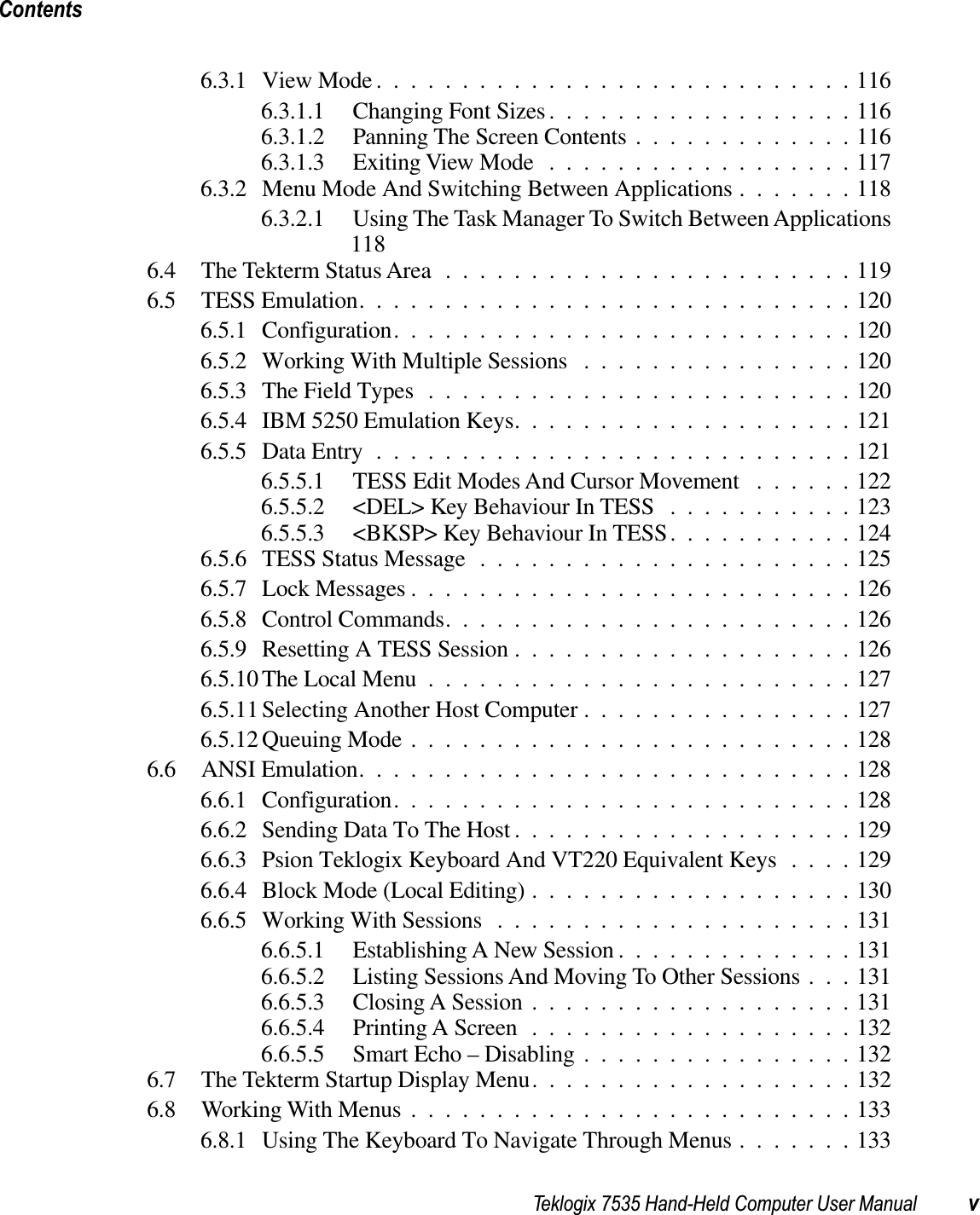 Teklogix 7535 Hand-Held Computer User Manual vContents6.3.1 View Mode ............................1166.3.1.1 Changing Font Sizes..................1166.3.1.2 Panning The Screen Contents .............1166.3.1.3 Exiting View Mode ..................1176.3.2 Menu Mode And Switching Between Applications .......1186.3.2.1 Using The Task Manager To Switch Between Applications1186.4 The Tekterm Status Area........................1196.5 TESS Emulation.............................1206.5.1 Configuration...........................1206.5.2 Working With Multiple Sessions ................1206.5.3 The Field Types .........................1206.5.4 IBM 5250 Emulation Keys....................1216.5.5 Data Entry ............................1216.5.5.1 TESS Edit Modes And Cursor Movement ......1226.5.5.2 &lt;DEL&gt; Key Behaviour In TESS ...........1236.5.5.3 &lt;BKSP&gt; Key Behaviour In TESS...........1246.5.6 TESS Status Message ......................1256.5.7 Lock Messages ..........................1266.5.8 Control Commands........................1266.5.9 Resetting A TESS Session ....................1266.5.10 The Local Menu .........................1276.5.11 Selecting Another Host Computer ................1276.5.12 Queuing Mode ..........................1286.6 ANSI Emulation.............................1286.6.1 Configuration...........................1286.6.2 Sending Data To The Host ....................1296.6.3 Psion Teklogix Keyboard And VT220 Equivalent Keys ....1296.6.4 Block Mode (Local Editing) ...................1306.6.5 Working With Sessions .....................1316.6.5.1 Establishing A New Session ..............1316.6.5.2 Listing Sessions And Moving To Other Sessions . . . 1316.6.5.3 Closing A Session ...................1316.6.5.4 Printing A Screen ...................1326.6.5.5 Smart Echo – Disabling ................1326.7 The Tekterm Startup Display Menu...................1326.8 Working With Menus ..........................1336.8.1 Using The Keyboard To Navigate Through Menus .......133