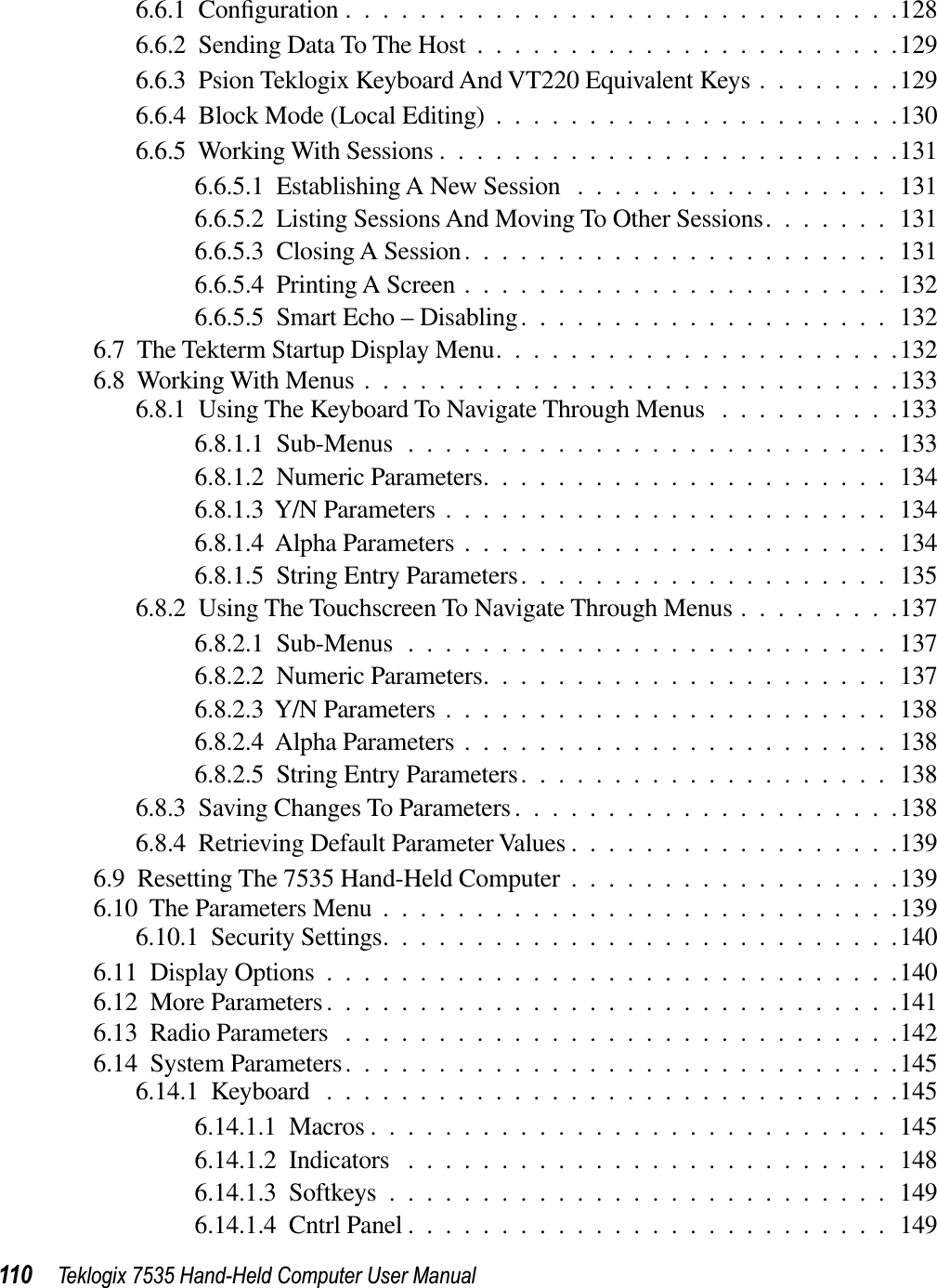 110 Teklogix 7535 Hand-Held Computer User Manual6.6.1  Conﬁguration ..............................1286.6.2  Sending Data To The Host .......................1296.6.3  Psion Teklogix Keyboard And VT220 Equivalent Keys ........1296.6.4  Block Mode (Local Editing) ......................1306.6.5  Working With Sessions .........................1316.6.5.1  Establishing A New Session .................1316.6.5.2  Listing Sessions And Moving To Other Sessions.......1316.6.5.3  Closing A Session.......................1316.6.5.4  Printing A Screen .......................1326.6.5.5  Smart Echo – Disabling....................1326.7  The Tekterm Startup Display Menu......................1326.8  Working With Menus .............................1336.8.1  Using The Keyboard To Navigate Through Menus ..........1336.8.1.1  Sub-Menus ..........................1336.8.1.2  Numeric Parameters......................1346.8.1.3  Y/N Parameters ........................1346.8.1.4  Alpha Parameters .......................1346.8.1.5  String Entry Parameters....................1356.8.2  Using The Touchscreen To Navigate Through Menus .........1376.8.2.1  Sub-Menus ..........................1376.8.2.2  Numeric Parameters......................1376.8.2.3  Y/N Parameters ........................1386.8.2.4  Alpha Parameters .......................1386.8.2.5  String Entry Parameters....................1386.8.3  Saving Changes To Parameters.....................1386.8.4  Retrieving Default Parameter Values ..................1396.9  Resetting The 7535 Hand-Held Computer ..................1396.10  The Parameters Menu ............................1396.10.1  Security Settings............................1406.11  Display Options ...............................1406.12  More Parameters...............................1416.13  Radio Parameters ..............................1426.14  System Parameters..............................1456.14.1  Keyboard ...............................1456.14.1.1  Macros ............................1456.14.1.2  Indicators ..........................1486.14.1.3  Softkeys ...........................1496.14.1.4  Cntrl Panel ..........................149