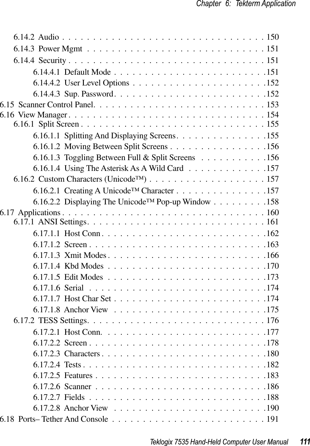 Teklogix 7535 Hand-Held Computer User Manual 111Chapter 6: Tekterm Application6.14.2  Audio .................................1506.14.3  Power Mgmt .............................1516.14.4  Security ................................1516.14.4.1  Default Mode .........................1516.14.4.2  User Level Options ......................1526.14.4.3  Sup. Password.........................1526.15  Scanner Control Panel............................1536.16  View Manager ................................1546.16.1  Split Screen ..............................1556.16.1.1  Splitting And Displaying Screens...............1556.16.1.2  Moving Between Split Screens ................1566.16.1.3  Toggling Between Full &amp; Split Screens ...........1566.16.1.4  Using The Asterisk As A Wild Card .............1576.16.2  Custom Characters (Unicode™) ...................1576.16.2.1  Creating A Unicode™ Character ...............1576.16.2.2  Displaying The Unicode™ Pop-up Window .........1586.17  Applications .................................1606.17.1  ANSI Settings.............................1616.17.1.1  Host Conn ...........................1626.17.1.2  Screen .............................1636.17.1.3  Xmit Modes ..........................1666.17.1.4  Kbd Modes ..........................1706.17.1.5  Edit Modes ..........................1736.17.1.6  Serial .............................1746.17.1.7  Host Char Set .........................1746.17.1.8  Anchor View .........................1756.17.2  TESS Settings.............................1766.17.2.1  Host Conn. ..........................1776.17.2.2  Screen .............................1786.17.2.3  Characters ...........................1806.17.2.4  Tests ..............................1826.17.2.5  Features ............................1836.17.2.6  Scanner ............................1866.17.2.7  Fields .............................1886.17.2.8  Anchor View .........................1906.18  Ports– Tether And Console .........................191