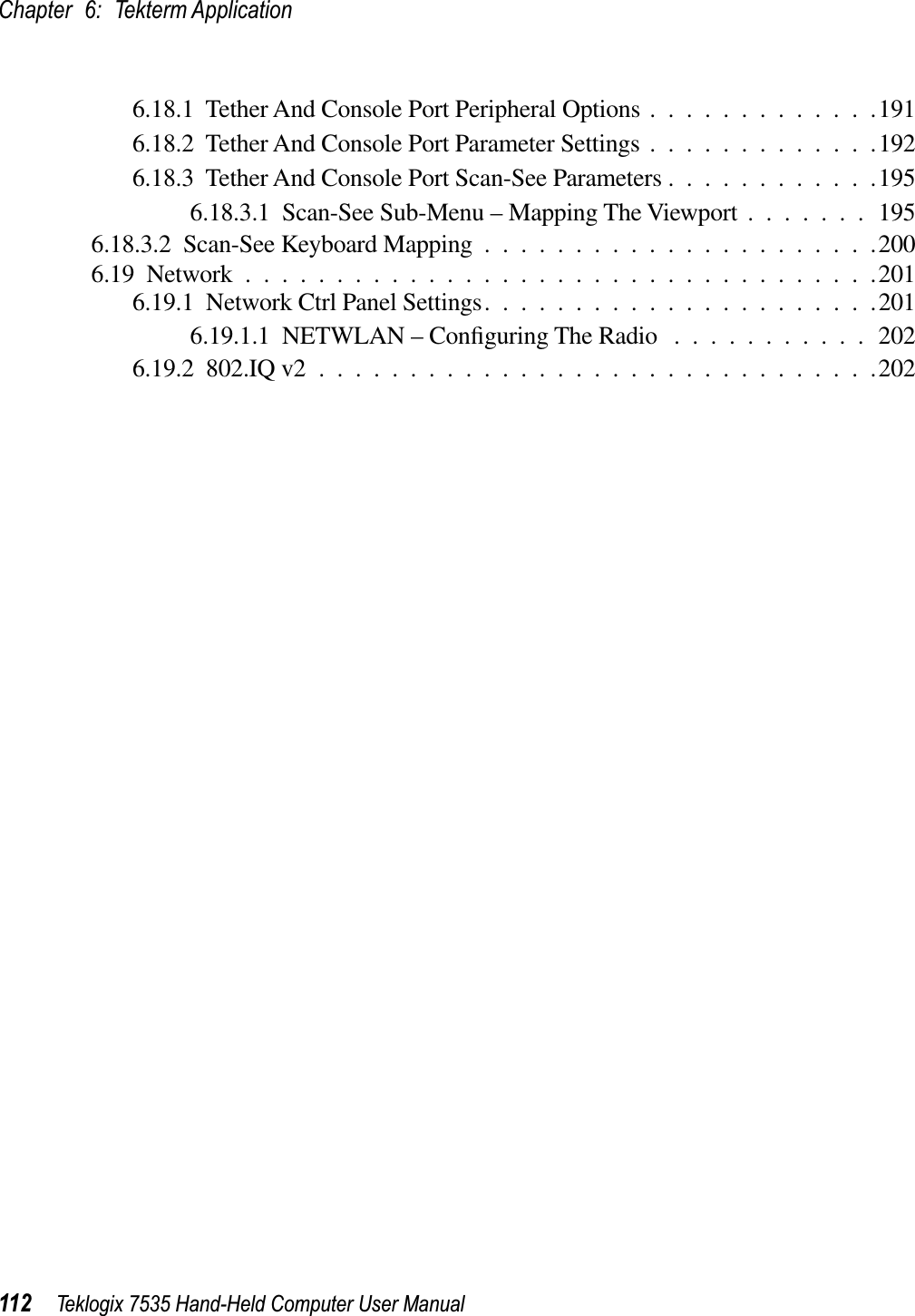 Chapter 6: Tekterm Application112 Teklogix 7535 Hand-Held Computer User Manual6.18.1  Tether And Console Port Peripheral Options .............1916.18.2  Tether And Console Port Parameter Settings .............1926.18.3  Tether And Console Port Scan-See Parameters ............1956.18.3.1  Scan-See Sub-Menu – Mapping The Viewport .......1956.18.3.2  Scan-See Keyboard Mapping ......................2006.19  Network ...................................2016.19.1  Network Ctrl Panel Settings......................2016.19.1.1  NETWLAN – Conﬁguring The Radio ...........2026.19.2  802.IQ v2 ...............................202