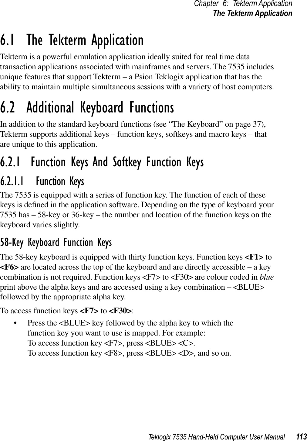 Teklogix 7535 Hand-Held Computer User Manual 113Chapter 6: Tekterm ApplicationThe Tekterm Application6.1  The Tekterm ApplicationTekterm is a powerful emulation application ideally suited for real time data transaction applications associated with mainframes and servers. The 7535 includes unique features that support Tekterm – a Psion Teklogix application that has the ability to maintain multiple simultaneous sessions with a variety of host computers.6.2  Additional Keyboard FunctionsIn addition to the standard keyboard functions (see “The Keyboard” on page 37), Tekterm supports additional keys – function keys, softkeys and macro keys – that are unique to this application.6.2.1  Function Keys And Softkey Function Keys6.2.1.1 Function KeysThe 7535 is equipped with a series of function key. The function of each of these keys is deﬁned in the application software. Depending on the type of keyboard your 7535 has – 58-key or 36-key – the number and location of the function keys on the keyboard varies slightly. 58-Key Keyboard Function KeysThe 58-key keyboard is equipped with thirty function keys. Function keys &lt;F1&gt; to &lt;F6&gt; are located across the top of the keyboard and are directly accessible – a key combination is not required. Function keys &lt;F7&gt; to &lt;F30&gt; are colour coded in blueprint above the alpha keys and are accessed using a key combination – &lt;BLUE&gt; followed by the appropriate alpha key.To access function keys &lt;F7&gt; to &lt;F30&gt;:• Press the &lt;BLUE&gt; key followed by the alpha key to which the function key you want to use is mapped. For example:To access function key &lt;F7&gt;, press &lt;BLUE&gt; &lt;C&gt;.To access function key &lt;F8&gt;, press &lt;BLUE&gt; &lt;D&gt;, and so on.