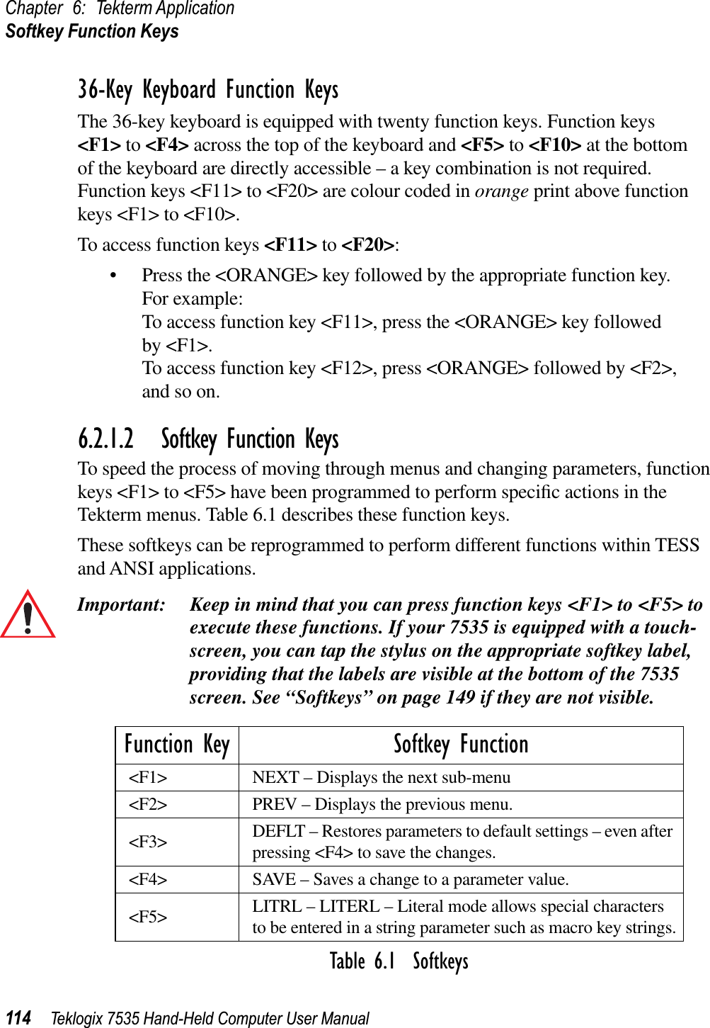 Chapter 6: Tekterm ApplicationSoftkey Function Keys114 Teklogix 7535 Hand-Held Computer User Manual36-Key Keyboard Function KeysThe 36-key keyboard is equipped with twenty function keys. Function keys &lt;F1&gt; to &lt;F4&gt; across the top of the keyboard and &lt;F5&gt; to &lt;F10&gt; at the bottom of the keyboard are directly accessible – a key combination is not required. Function keys &lt;F11&gt; to &lt;F20&gt; are colour coded in orange print above function keys &lt;F1&gt; to &lt;F10&gt;.To access function keys &lt;F11&gt; to &lt;F20&gt;:• Press the &lt;ORANGE&gt; key followed by the appropriate function key. For example:To access function key &lt;F11&gt;, press the &lt;ORANGE&gt; key followed by &lt;F1&gt;.To access function key &lt;F12&gt;, press &lt;ORANGE&gt; followed by &lt;F2&gt;, and so on.6.2.1.2 Softkey Function KeysTo speed the process of moving through menus and changing parameters, function keys &lt;F1&gt; to &lt;F5&gt; have been programmed to perform speciﬁc actions in the Tekterm menus. Table 6.1 describes these function keys. These softkeys can be reprogrammed to perform different functions within TESS and ANSI applications.Important: Keep in mind that you can press function keys &lt;F1&gt; to &lt;F5&gt; to execute these functions. If your 7535 is equipped with a touch-screen, you can tap the stylus on the appropriate softkey label, providing that the labels are visible at the bottom of the 7535 screen. See “Softkeys” on page 149 if they are not visible. Table 6.1  SoftkeysFunction Key Softkey Function&lt;F1&gt; NEXT – Displays the next sub-menu&lt;F2&gt; PREV – Displays the previous menu.&lt;F3&gt; DEFLT – Restores parameters to default settings – even after pressing &lt;F4&gt; to save the changes.&lt;F4&gt; SAVE – Saves a change to a parameter value.&lt;F5&gt; LITRL – LITERL – Literal mode allows special characters to be entered in a string parameter such as macro key strings.