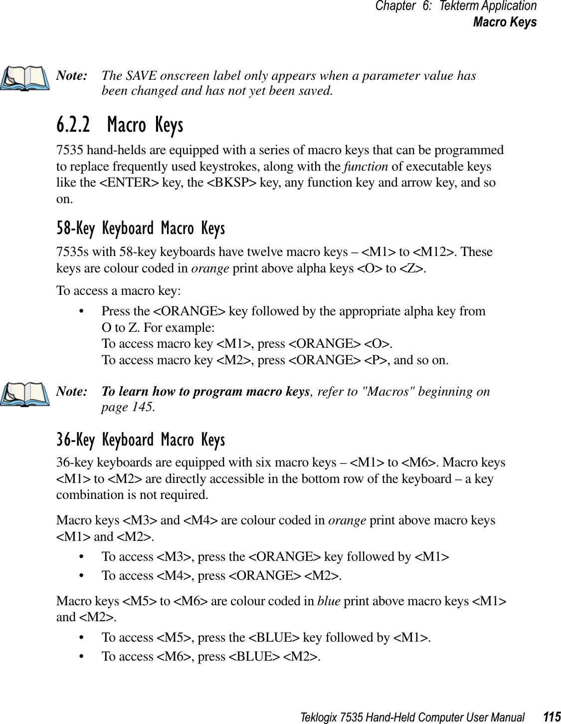 Teklogix 7535 Hand-Held Computer User Manual 115Chapter 6: Tekterm ApplicationMacro KeysNote: The SAVE onscreen label only appears when a parameter value has been changed and has not yet been saved.6.2.2  Macro Keys7535 hand-helds are equipped with a series of macro keys that can be programmed to replace frequently used keystrokes, along with the function of executable keys like the &lt;ENTER&gt; key, the &lt;BKSP&gt; key, any function key and arrow key, and so on.58-Key Keyboard Macro Keys7535s with 58-key keyboards have twelve macro keys – &lt;M1&gt; to &lt;M12&gt;. These keys are colour coded in orange print above alpha keys &lt;O&gt; to &lt;Z&gt;.To access a macro key:• Press the &lt;ORANGE&gt; key followed by the appropriate alpha key from O to Z. For example:To access macro key &lt;M1&gt;, press &lt;ORANGE&gt; &lt;O&gt;.To access macro key &lt;M2&gt;, press &lt;ORANGE&gt; &lt;P&gt;, and so on.Note: To learn how to program macro keys, refer to &quot;Macros&quot; beginning on page 145.36-Key Keyboard Macro Keys36-key keyboards are equipped with six macro keys – &lt;M1&gt; to &lt;M6&gt;. Macro keys &lt;M1&gt; to &lt;M2&gt; are directly accessible in the bottom row of the keyboard – a key combination is not required.Macro keys &lt;M3&gt; and &lt;M4&gt; are colour coded in orange print above macro keys &lt;M1&gt; and &lt;M2&gt;. • To access &lt;M3&gt;, press the &lt;ORANGE&gt; key followed by &lt;M1&gt;• To access &lt;M4&gt;, press &lt;ORANGE&gt; &lt;M2&gt;.Macro keys &lt;M5&gt; to &lt;M6&gt; are colour coded in blue print above macro keys &lt;M1&gt; and &lt;M2&gt;.• To access &lt;M5&gt;, press the &lt;BLUE&gt; key followed by &lt;M1&gt;.• To access &lt;M6&gt;, press &lt;BLUE&gt; &lt;M2&gt;.