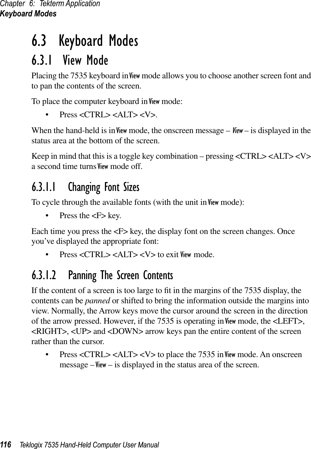 Chapter 6: Tekterm ApplicationKeyboard Modes116 Teklogix 7535 Hand-Held Computer User Manual6.3  Keyboard Modes6.3.1  View ModePlacing the 7535 keyboard in View mode allows you to choose another screen font and to pan the contents of the screen.To place the computer keyboard in View mode:• Press &lt;CTRL&gt; &lt;ALT&gt; &lt;V&gt;.When the hand-held is in View mode, the onscreen message – View – is displayed in the status area at the bottom of the screen.Keep in mind that this is a toggle key combination – pressing &lt;CTRL&gt; &lt;ALT&gt; &lt;V&gt; a second time turns View mode off.6.3.1.1 Changing Font SizesTo cycle through the available fonts (with the unit in View mode):• Press the &lt;F&gt; key.Each time you press the &lt;F&gt; key, the display font on the screen changes. Once you’ve displayed the appropriate font:• Press &lt;CTRL&gt; &lt;ALT&gt; &lt;V&gt; to exit View mode.6.3.1.2 Panning The Screen ContentsIf the content of a screen is too large to ﬁt in the margins of the 7535 display, the contents can be panned or shifted to bring the information outside the margins into view. Normally, the Arrow keys move the cursor around the screen in the direction of the arrow pressed. However, if the 7535 is operating in View mode, the &lt;LEFT&gt;, &lt;RIGHT&gt;, &lt;UP&gt; and &lt;DOWN&gt; arrow keys pan the entire content of the screen rather than the cursor.• Press &lt;CTRL&gt; &lt;ALT&gt; &lt;V&gt; to place the 7535 in View mode. An onscreen message – View – is displayed in the status area of the screen. 