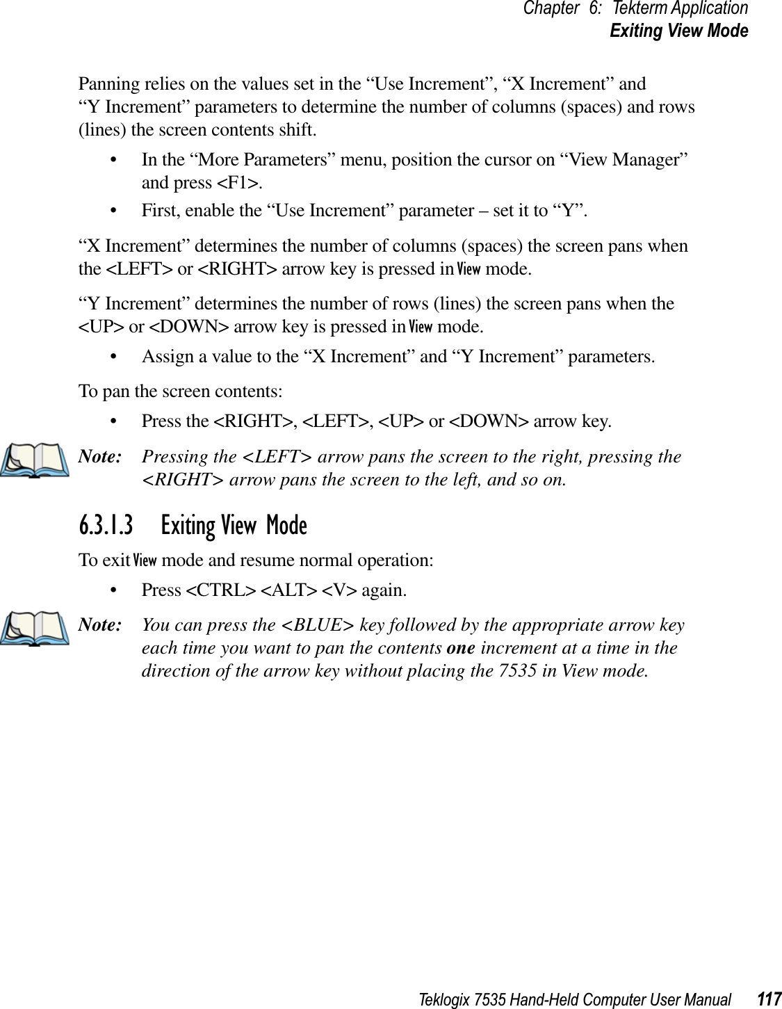 Teklogix 7535 Hand-Held Computer User Manual 117Chapter 6: Tekterm ApplicationExiting View ModePanning relies on the values set in the “Use Increment”, “X Increment” and “Y Increment” parameters to determine the number of columns (spaces) and rows (lines) the screen contents shift.• In the “More Parameters” menu, position the cursor on “View Manager” and press &lt;F1&gt;.• First, enable the “Use Increment” parameter – set it to “Y”.“X Increment” determines the number of columns (spaces) the screen pans when the &lt;LEFT&gt; or &lt;RIGHT&gt; arrow key is pressed in View mode.“Y Increment” determines the number of rows (lines) the screen pans when the &lt;UP&gt; or &lt;DOWN&gt; arrow key is pressed in View mode.• Assign a value to the “X Increment” and “Y Increment” parameters.To pan the screen contents:• Press the &lt;RIGHT&gt;, &lt;LEFT&gt;, &lt;UP&gt; or &lt;DOWN&gt; arrow key.Note: Pressing the &lt;LEFT&gt; arrow pans the screen to the right, pressing the &lt;RIGHT&gt; arrow pans the screen to the left, and so on.6.3.1.3 Exiting View ModeTo exit View mode and resume normal operation:• Press &lt;CTRL&gt; &lt;ALT&gt; &lt;V&gt; again.Note: You can press the &lt;BLUE&gt; key followed by the appropriate arrow key each time you want to pan the contents one increment at a time in the direction of the arrow key without placing the 7535 in View mode.