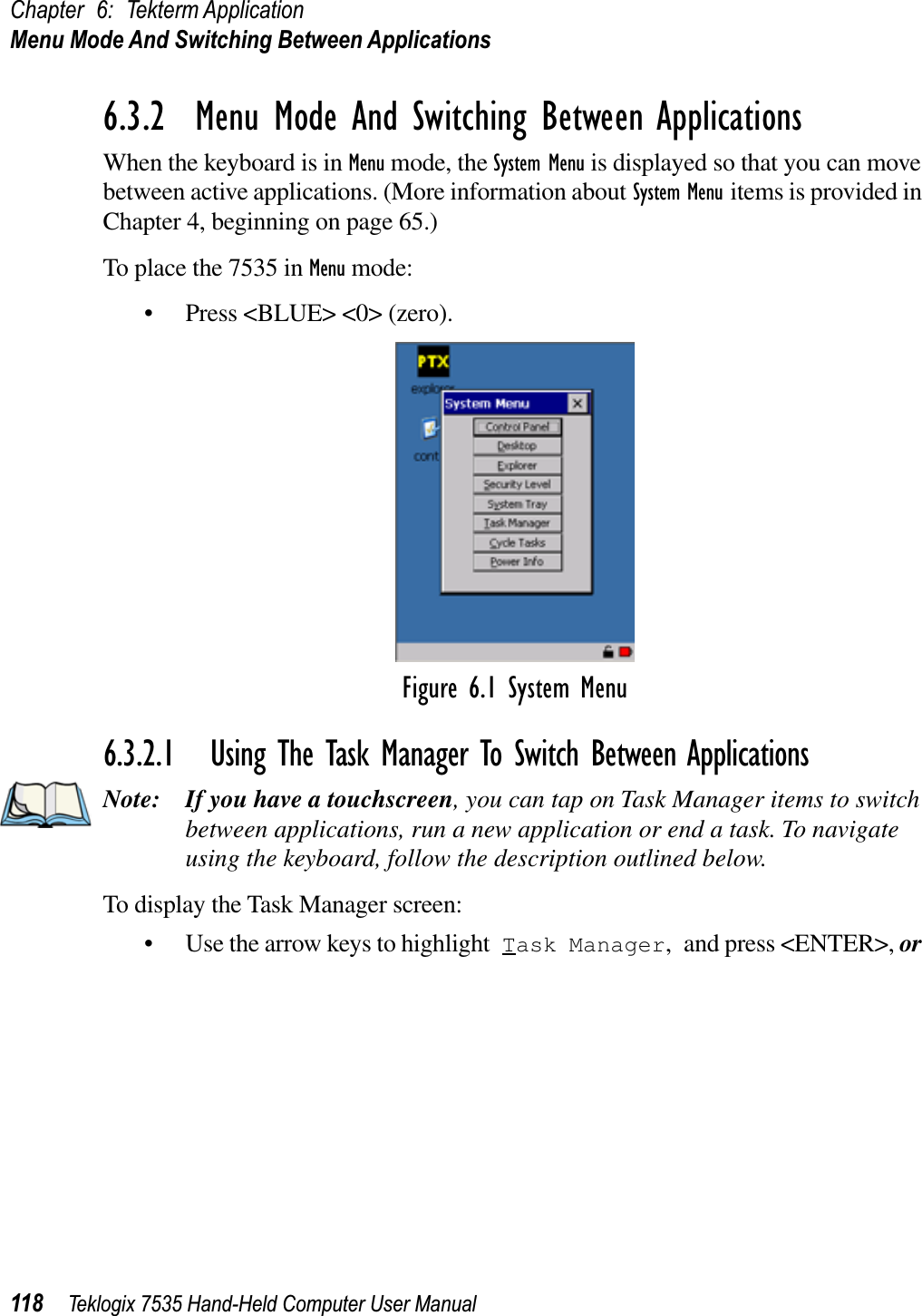 Chapter 6: Tekterm ApplicationMenu Mode And Switching Between Applications118 Teklogix 7535 Hand-Held Computer User Manual6.3.2  Menu Mode And Switching Between ApplicationsWhen the keyboard is in Menu mode, the System Menu is displayed so that you can move between active applications. (More information about System Menu items is provided in Chapter 4, beginning on page 65.)To place the 7535 in Menu mode:• Press &lt;BLUE&gt; &lt;0&gt; (zero).Figure 6.1 System Menu6.3.2.1 Using The Task Manager To Switch Between ApplicationsNote: If you have a touchscreen, you can tap on Task Manager items to switch between applications, run a new application or end a task. To navigate using the keyboard, follow the description outlined below.To display the Task Manager screen:• Use the arrow keys to highlight Task Manager, and press &lt;ENTER&gt;, or