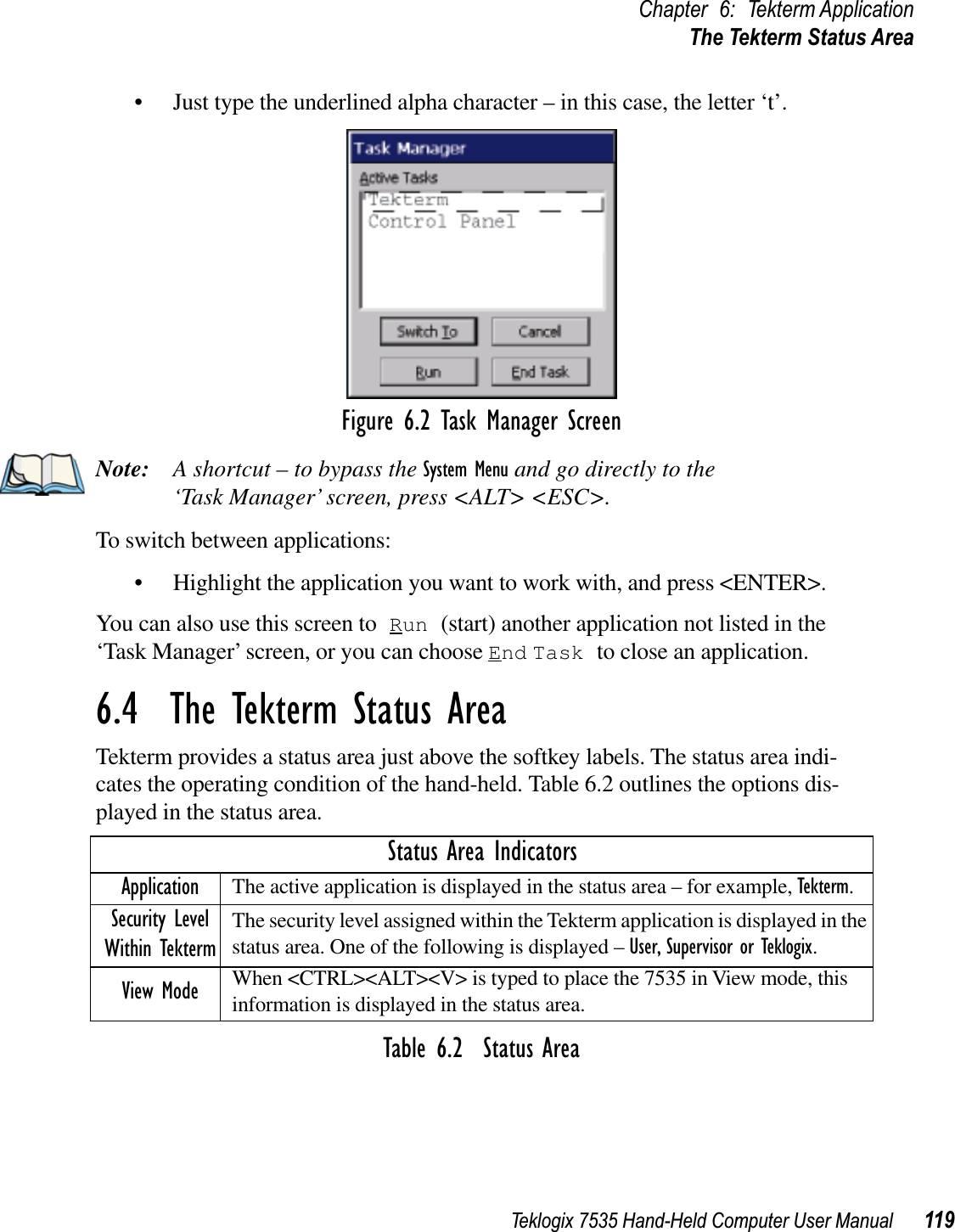 Teklogix 7535 Hand-Held Computer User Manual 119Chapter 6: Tekterm ApplicationThe Tekterm Status Area• Just type the underlined alpha character – in this case, the letter ‘t’.Figure 6.2 Task Manager ScreenNote: A shortcut – to bypass the System Menu and go directly to the ‘Task Manager’ screen, press &lt;ALT&gt; &lt;ESC&gt;.To switch between applications:• Highlight the application you want to work with, and press &lt;ENTER&gt;.You can also use this screen to Run (start) another application not listed in the ‘Task Manager’ screen, or you can choose End Task to close an application.6.4  The Tekterm Status AreaTekterm provides a status area just above the softkey labels. The status area indi-cates the operating condition of the hand-held. Table 6.2 outlines the options dis-played in the status area.Table 6.2  Status AreaStatus Area IndicatorsApplication The active application is displayed in the status area – for example, Tekterm.Security Level Within TektermThe security level assigned within the Tekterm application is displayed in the status area. One of the following is displayed – User, Supervisor or Teklogix.View Mode When &lt;CTRL&gt;&lt;ALT&gt;&lt;V&gt; is typed to place the 7535 in View mode, this information is displayed in the status area.