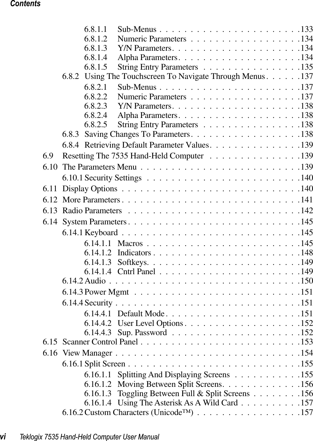 Contentsvi Teklogix 7535 Hand-Held Computer User Manual6.8.1.1 Sub-Menus .......................1336.8.1.2 Numeric Parameters ..................1346.8.1.3 Y/N Parameters.....................1346.8.1.4 Alpha Parameters....................1346.8.1.5 String Entry Parameters ................1356.8.2 Using The Touchscreen To Navigate Through Menus......1376.8.2.1 Sub-Menus .......................1376.8.2.2 Numeric Parameters ..................1376.8.2.3 Y/N Parameters.....................1386.8.2.4 Alpha Parameters....................1386.8.2.5 String Entry Parameters ................1386.8.3 Saving Changes To Parameters..................1386.8.4 Retrieving Default Parameter Values...............1396.9 Resetting The 7535 Hand-Held Computer ...............1396.10 The Parameters Menu ..........................1396.10.1 Security Settings .........................1406.11 Display Options .............................1406.12 More Parameters .............................1416.13 Radio Parameters ............................1426.14 System Parameters ............................1456.14.1 Keyboard .............................1456.14.1.1 Macros .........................1456.14.1.2 Indicators ........................1486.14.1.3 Softkeys.........................1496.14.1.4 Cntrl Panel .......................1496.14.2 Audio ...............................1506.14.3 Power Mgmt ...........................1516.14.4 Security ..............................1516.14.4.1 Default Mode......................1516.14.4.2 User Level Options ...................1526.14.4.3 Sup. Password .....................1526.15 Scanner Control Panel ..........................1536.16 View Manager ..............................1546.16.1 Split Screen ............................1556.16.1.1 Splitting And Displaying Screens ...........1556.16.1.2 Moving Between Split Screens.............1566.16.1.3 Toggling Between Full &amp; Split Screens ........1566.16.1.4 Using The Asterisk As A Wild Card ..........1576.16.2 Custom Characters (Unicode™) .................157