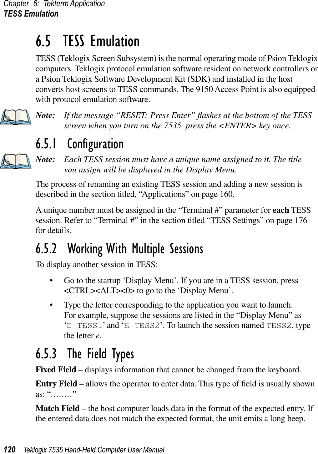 Chapter 6: Tekterm ApplicationTESS Emulation120 Teklogix 7535 Hand-Held Computer User Manual6.5  TESS EmulationTESS (Teklogix Screen Subsystem) is the normal operating mode of Psion Teklogix computers. Teklogix protocol emulation software resident on network controllers or a Psion Teklogix Software Development Kit (SDK) and installed in the host converts host screens to TESS commands. The 9150 Access Point is also equipped with protocol emulation software.Note: If the message “RESET: Press Enter” ﬂashes at the bottom of the TESS screen when you turn on the 7535, press the &lt;ENTER&gt; key once.6.5.1  ConﬁgurationNote: Each TESS session must have a unique name assigned to it. The title you assign will be displayed in the Display Menu. The process of renaming an existing TESS session and adding a new session is described in the section titled, “Applications” on page 160.A unique number must be assigned in the “Terminal #” parameter for each TESS session. Refer to “Terminal #” in the section titled “TESS Settings” on page 176 for details.6.5.2  Working With Multiple SessionsTo display another session in TESS:• Go to the startup ‘Display Menu’. If you are in a TESS session, press &lt;CTRL&gt;&lt;ALT&gt;&lt;0&gt; to go to the ‘Display Menu’.• Type the letter corresponding to the application you want to launch.For example, suppose the sessions are listed in the “Display Menu” as ‘D TESS1’ and ‘E TESS2’. To launch the session named TESS2, type the letter e.6.5.3  The Field TypesFixed Field – displays information that cannot be changed from the keyboard.Entry Field – allows the operator to enter data. This type of ﬁeld is usually shown as: “........”Match Field – the host computer loads data in the format of the expected entry. If the entered data does not match the expected format, the unit emits a long beep.