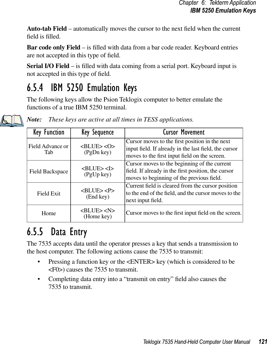 Teklogix 7535 Hand-Held Computer User Manual 121Chapter 6: Tekterm ApplicationIBM 5250 Emulation KeysAuto-tab Field – automatically moves the cursor to the next ﬁeld when the current ﬁeld is ﬁlled.Bar code only Field – is ﬁlled with data from a bar code reader. Keyboard entries are not accepted in this type of ﬁeld.Serial I/O Field – is ﬁlled with data coming from a serial port. Keyboard input is not accepted in this type of ﬁeld.6.5.4  IBM 5250 Emulation KeysThe following keys allow the Psion Teklogix computer to better emulate the functions of a true IBM 5250 terminal.Note: These keys are active at all times in TESS applications.6.5.5  Data EntryThe 7535 accepts data until the operator presses a key that sends a transmission to the host computer. The following actions cause the 7535 to transmit:• Pressing a function key or the &lt;ENTER&gt; key (which is considered to be &lt;F0&gt;) causes the 7535 to transmit.• Completing data entry into a “transmit on entry” ﬁeld also causes the 7535 to transmit.Key Function Key Sequence Cursor MovementField Advance or Tab &lt;BLUE&gt; &lt;O&gt; (PgDn key)Cursor moves to the ﬁrst position in the next input ﬁeld. If already in the last ﬁeld, the cursor moves to the ﬁrst input ﬁeld on the screen.Field Backspace &lt;BLUE&gt; &lt;I&gt; (PgUp key)Cursor moves to the beginning of the current ﬁeld. If already in the ﬁrst position, the cursor moves to beginning of the previous ﬁeld.Field Exit &lt;BLUE&gt; &lt;P&gt; (End key)Current ﬁeld is cleared from the cursor position to the end of the ﬁeld, and the cursor moves to the next input ﬁeld.Home &lt;BLUE&gt; &lt;N&gt;(Home key) Cursor moves to the ﬁrst input ﬁeld on the screen.