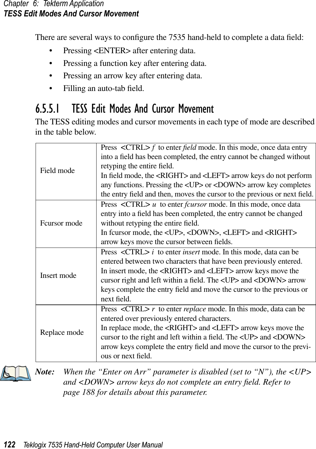 Chapter 6: Tekterm ApplicationTESS Edit Modes And Cursor Movement122 Teklogix 7535 Hand-Held Computer User ManualThere are several ways to conﬁgure the 7535 hand-held to complete a data ﬁeld:• Pressing &lt;ENTER&gt; after entering data.• Pressing a function key after entering data.• Pressing an arrow key after entering data.• Filling an auto-tab ﬁeld.6.5.5.1 TESS Edit Modes And Cursor MovementThe TESS editing modes and cursor movements in each type of mode are described in the table below.Note: When the “Enter on Arr” parameter is disabled (set to “N”), the &lt;UP&gt; and &lt;DOWN&gt; arrow keys do not complete an entry ﬁeld. Refer to page 188 for details about this parameter. Field modePress &lt;CTRL&gt;fto enter ﬁeld mode. In this mode, once data entry into a ﬁeld has been completed, the entry cannot be changed without retyping the entire ﬁeld.In ﬁeld mode, the &lt;RIGHT&gt; and &lt;LEFT&gt; arrow keys do not perform any functions. Pressing the &lt;UP&gt; or &lt;DOWN&gt; arrow key completes the entry ﬁeld and then, moves the cursor to the previous or next ﬁeld.Fcursor modePress &lt;CTRL&gt;uto enter fcursor mode. In this mode, once data entry into a ﬁeld has been completed, the entry cannot be changed without retyping the entire ﬁeld.In fcursor mode, the &lt;UP&gt;, &lt;DOWN&gt;, &lt;LEFT&gt; and &lt;RIGHT&gt; arrow keys move the cursor between ﬁelds.Insert modePress &lt;CTRL&gt;ito enter insert mode. In this mode, data can be entered between two characters that have been previously entered.In insert mode, the &lt;RIGHT&gt; and &lt;LEFT&gt; arrow keys move the cursor right and left within a ﬁeld. The &lt;UP&gt; and &lt;DOWN&gt; arrow keys complete the entry ﬁeld and move the cursor to the previous or next ﬁeld.Replace modePress &lt;CTRL&gt;rto enter replace mode. In this mode, data can be entered over previously entered characters.In replace mode, the &lt;RIGHT&gt; and &lt;LEFT&gt; arrow keys move the cursor to the right and left within a ﬁeld. The &lt;UP&gt; and &lt;DOWN&gt; arrow keys complete the entry ﬁeld and move the cursor to the previ-ous or next ﬁeld.