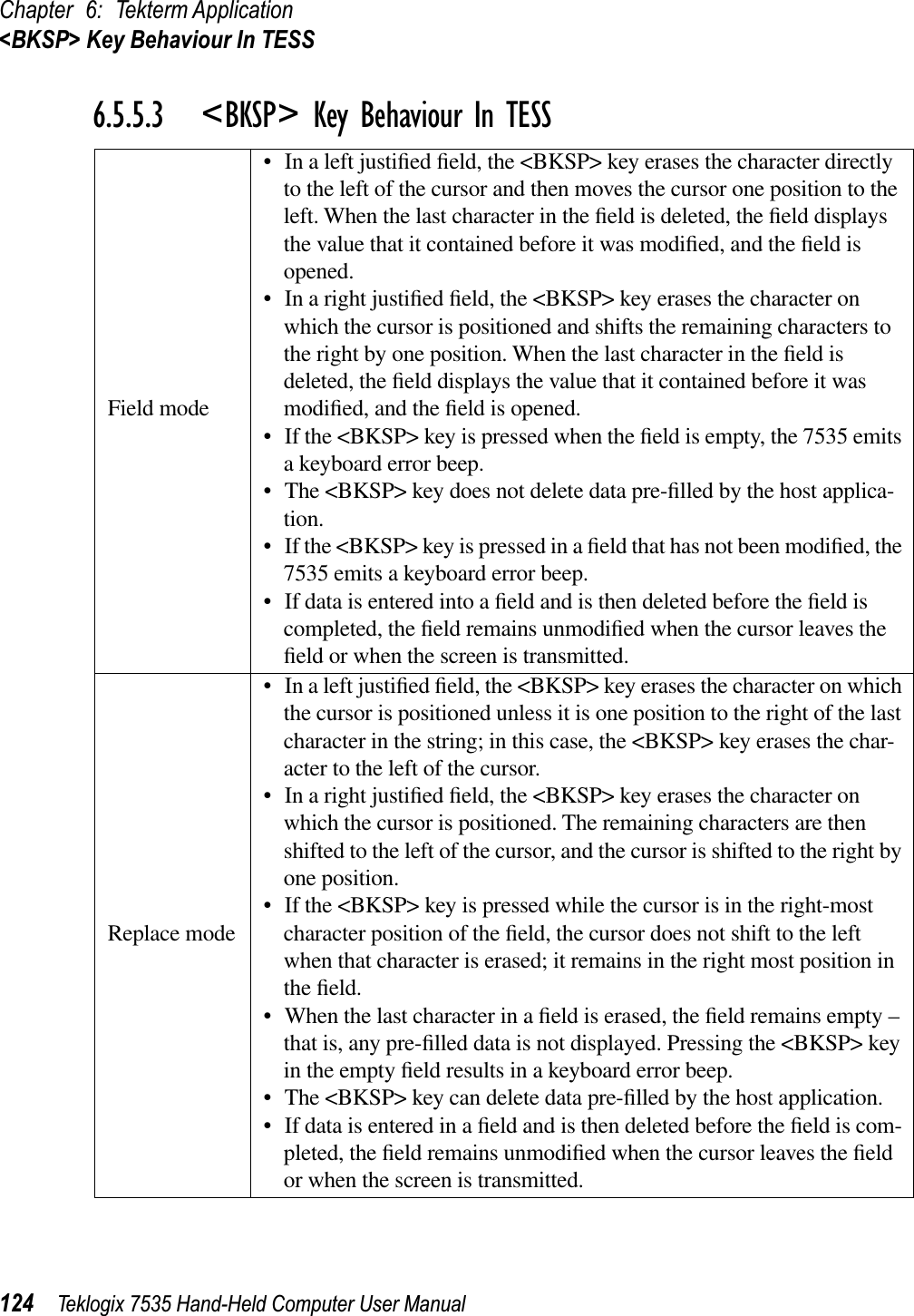 Chapter 6: Tekterm Application&lt;BKSP&gt; Key Behaviour In TESS124 Teklogix 7535 Hand-Held Computer User Manual6.5.5.3 &lt;BKSP&gt; Key Behaviour In TESSField mode• In a left justiﬁed ﬁeld, the &lt;BKSP&gt; key erases the character directly to the left of the cursor and then moves the cursor one position to the left. When the last character in the ﬁeld is deleted, the ﬁeld displays the value that it contained before it was modiﬁed, and the ﬁeld is opened.• In a right justiﬁed ﬁeld, the &lt;BKSP&gt; key erases the character on which the cursor is positioned and shifts the remaining characters to the right by one position. When the last character in the ﬁeld is deleted, the ﬁeld displays the value that it contained before it was modiﬁed, and the ﬁeld is opened. • If the &lt;BKSP&gt; key is pressed when the ﬁeld is empty, the 7535 emits a keyboard error beep.• The &lt;BKSP&gt; key does not delete data pre-ﬁlled by the host applica-tion.• If the &lt;BKSP&gt; key is pressed in a ﬁeld that has not been modiﬁed, the 7535 emits a keyboard error beep. • If data is entered into a ﬁeld and is then deleted before the ﬁeld is completed, the ﬁeld remains unmodiﬁed when the cursor leaves the ﬁeld or when the screen is transmitted. Replace mode• In a left justiﬁed ﬁeld, the &lt;BKSP&gt; key erases the character on which the cursor is positioned unless it is one position to the right of the last character in the string; in this case, the &lt;BKSP&gt; key erases the char-acter to the left of the cursor.• In a right justiﬁed ﬁeld, the &lt;BKSP&gt; key erases the character on which the cursor is positioned. The remaining characters are then shifted to the left of the cursor, and the cursor is shifted to the right by one position.• If the &lt;BKSP&gt; key is pressed while the cursor is in the right-most character position of the ﬁeld, the cursor does not shift to the left when that character is erased; it remains in the right most position in the ﬁeld.• When the last character in a ﬁeld is erased, the ﬁeld remains empty – that is, any pre-ﬁlled data is not displayed. Pressing the &lt;BKSP&gt; key in the empty ﬁeld results in a keyboard error beep.• The &lt;BKSP&gt; key can delete data pre-ﬁlled by the host application. • If data is entered in a ﬁeld and is then deleted before the ﬁeld is com-pleted, the ﬁeld remains unmodiﬁed when the cursor leaves the ﬁeld or when the screen is transmitted. 