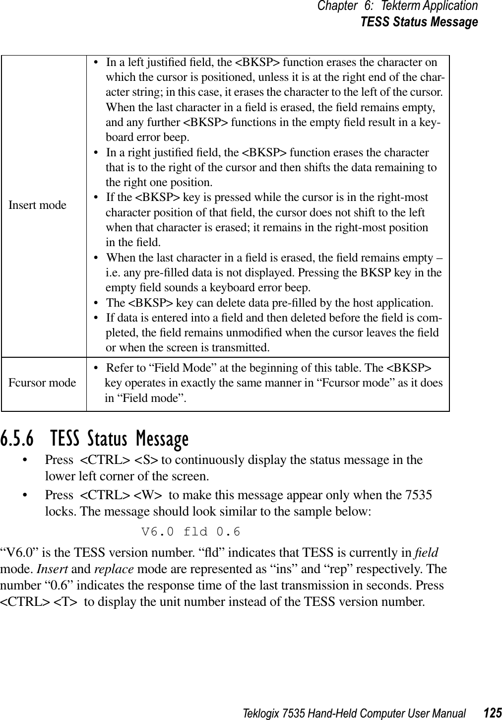 Teklogix 7535 Hand-Held Computer User Manual 125Chapter 6: Tekterm ApplicationTESS Status Message6.5.6  TESS Status Message• Press &lt;CTRL&gt; &lt;S&gt; to continuously display the status message in the lower left corner of the screen. • Press &lt;CTRL&gt; &lt;W&gt; to make this message appear only when the 7535 locks. The message should look similar to the sample below:V6.0 fld 0.6“V6.0” is the TESS version number. “ﬂd” indicates that TESS is currently in ﬁeldmode. Insert and replace mode are represented as “ins” and “rep” respectively. The number “0.6” indicates the response time of the last transmission in seconds. Press &lt;CTRL&gt; &lt;T&gt; to display the unit number instead of the TESS version number.Insert mode• In a left justiﬁed ﬁeld, the &lt;BKSP&gt; function erases the character on which the cursor is positioned, unless it is at the right end of the char-acter string; in this case, it erases the character to the left of the cursor. When the last character in a ﬁeld is erased, the ﬁeld remains empty, and any further &lt;BKSP&gt; functions in the empty ﬁeld result in a key-board error beep. • In a right justiﬁed ﬁeld, the &lt;BKSP&gt; function erases the character that is to the right of the cursor and then shifts the data remaining to the right one position. • If the &lt;BKSP&gt; key is pressed while the cursor is in the right-most character position of that ﬁeld, the cursor does not shift to the left when that character is erased; it remains in the right-most position in the ﬁeld.• When the last character in a ﬁeld is erased, the ﬁeld remains empty – i.e. any pre-ﬁlled data is not displayed. Pressing the BKSP key in the empty ﬁeld sounds a keyboard error beep. • The &lt;BKSP&gt; key can delete data pre-ﬁlled by the host application. • If data is entered into a ﬁeld and then deleted before the ﬁeld is com-pleted, the ﬁeld remains unmodiﬁed when the cursor leaves the ﬁeld or when the screen is transmitted.Fcursor mode • Refer to “Field Mode” at the beginning of this table. The &lt;BKSP&gt; key operates in exactly the same manner in “Fcursor mode” as it does in “Field mode”. 