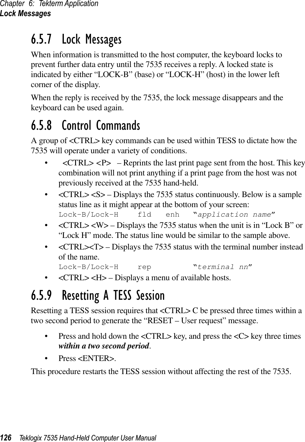 Chapter 6: Tekterm ApplicationLock Messages126 Teklogix 7535 Hand-Held Computer User Manual6.5.7  Lock MessagesWhen information is transmitted to the host computer, the keyboard locks to prevent further data entry until the 7535 receives a reply. A locked state isindicated by either “LOCK-B” (base) or “LOCK-H” (host) in the lower left corner of the display.When the reply is received by the 7535, the lock message disappears and the keyboard can be used again.6.5.8  Control CommandsA group of &lt;CTRL&gt; key commands can be used within TESS to dictate how the 7535 will operate under a variety of conditions.• &lt;CTRL&gt; &lt;P&gt;  – Reprints the last print page sent from the host. This key combination will not print anything if a print page from the host was not previously received at the 7535 hand-held.• &lt;CTRL&gt; &lt;S&gt; – Displays the 7535 status continuously. Below is a sample status line as it might appear at the bottom of your screen:Lock-B/Lock-H fld enh “application name”• &lt;CTRL&gt; &lt;W&gt; – Displays the 7535 status when the unit is in “Lock B” or “Lock H” mode. The status line would be similar to the sample above.• &lt;CTRL&gt;&lt;T&gt; – Displays the 7535 status with the terminal number instead of the name.Lock-B/Lock-H rep “terminal nn”• &lt;CTRL&gt; &lt;H&gt; – Displays a menu of available hosts.6.5.9  Resetting A TESS SessionResetting a TESS session requires that &lt;CTRL&gt; C be pressed three times within a two second period to generate the “RESET – User request” message.• Press and hold down the &lt;CTRL&gt; key, and press the &lt;C&gt; key three times within a two second period.• Press &lt;ENTER&gt;.This procedure restarts the TESS session without affecting the rest of the 7535.