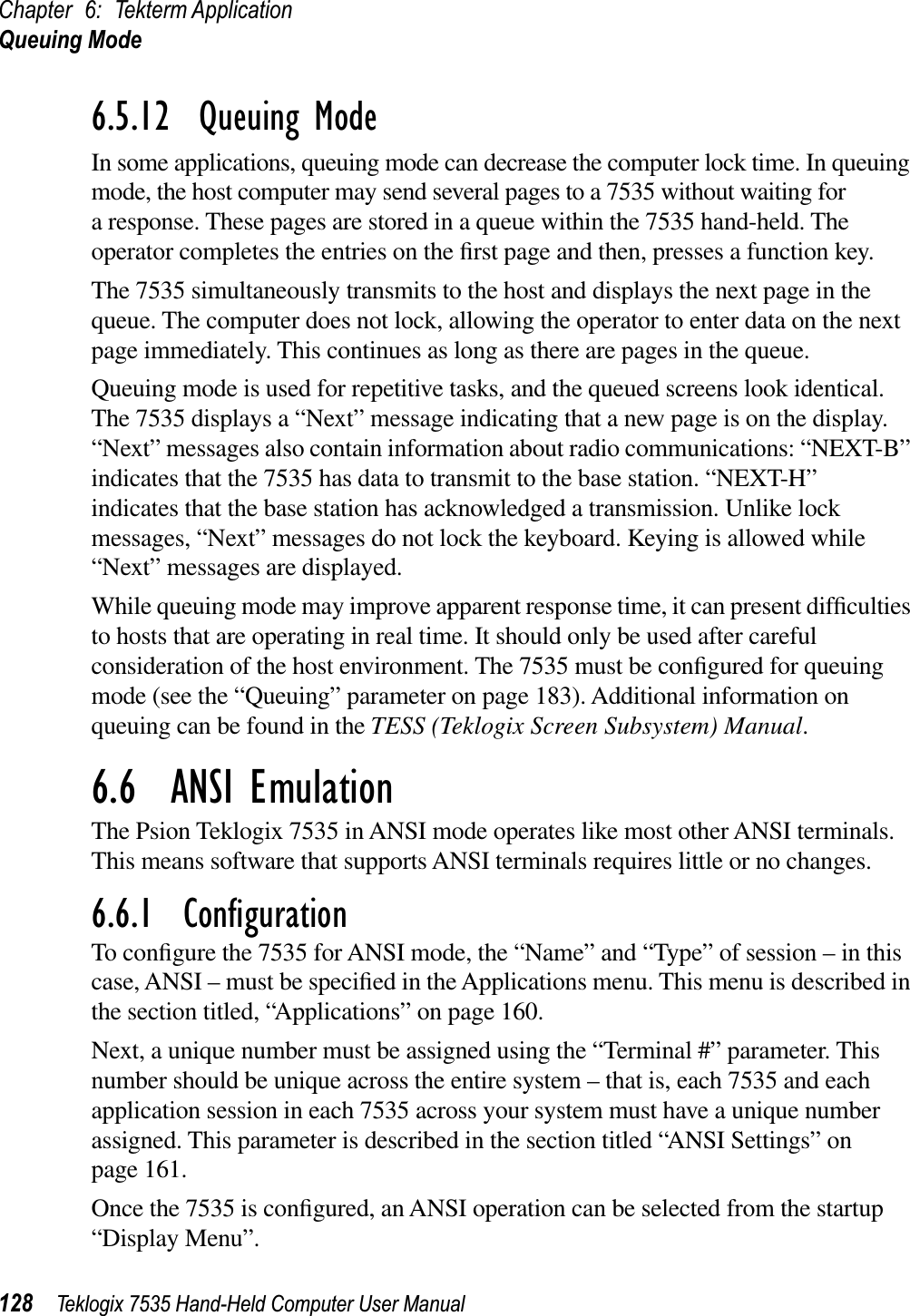 Chapter 6: Tekterm ApplicationQueuing Mode128 Teklogix 7535 Hand-Held Computer User Manual6.5.12  Queuing ModeIn some applications, queuing mode can decrease the computer lock time. In queuing mode, the host computer may send several pages to a 7535 without waiting for a response. These pages are stored in a queue within the 7535 hand-held. The operator completes the entries on the ﬁrst page and then, presses a function key.The 7535 simultaneously transmits to the host and displays the next page in the queue. The computer does not lock, allowing the operator to enter data on the next page immediately. This continues as long as there are pages in the queue.Queuing mode is used for repetitive tasks, and the queued screens look identical. The 7535 displays a “Next” message indicating that a new page is on the display. “Next” messages also contain information about radio communications: “NEXT-B” indicates that the 7535 has data to transmit to the base station. “NEXT-H” indicates that the base station has acknowledged a transmission. Unlike lock messages, “Next” messages do not lock the keyboard. Keying is allowed while “Next” messages are displayed.While queuing mode may improve apparent response time, it can present difﬁculties to hosts that are operating in real time. It should only be used after careful consideration of the host environment. The 7535 must be conﬁgured for queuing mode (see the “Queuing” parameter on page 183). Additional information on queuing can be found in the TESS (Teklogix Screen Subsystem) Manual.6.6  ANSI EmulationThe Psion Teklogix 7535 in ANSI mode operates like most other ANSI terminals. This means software that supports ANSI terminals requires little or no changes.6.6.1  ConﬁgurationTo conﬁgure the 7535 for ANSI mode, the “Name” and “Type” of session – in this case, ANSI – must be speciﬁed in the Applications menu. This menu is described in the section titled, “Applications” on page 160.Next, a unique number must be assigned using the “Terminal #” parameter. This number should be unique across the entire system – that is, each 7535 and each application session in each 7535 across your system must have a unique number assigned. This parameter is described in the section titled “ANSI Settings” on page 161.Once the 7535 is conﬁgured, an ANSI operation can be selected from the startup “Display Menu”.