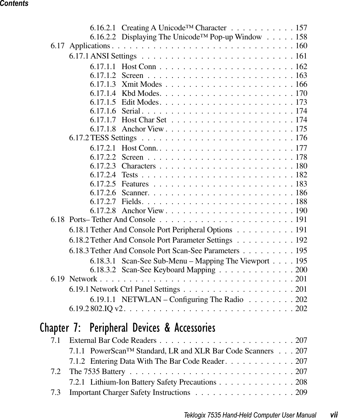 Teklogix 7535 Hand-Held Computer User Manual viiContents6.16.2.1 Creating A Unicode™ Character ...........1576.16.2.2 Displaying The Unicode™ Pop-up Window .....1586.17 Applications ...............................1606.17.1 ANSI Settings ..........................1616.17.1.1 Host Conn .......................1626.17.1.2 Screen .........................1636.17.1.3 Xmit Modes ......................1666.17.1.4 Kbd Modes.......................1706.17.1.5 Edit Modes.......................1736.17.1.6 Serial ..........................1746.17.1.7 Host Char Set .....................1746.17.1.8 Anchor View ......................1756.17.2 TESS Settings ..........................1766.17.2.1 Host Conn. .......................1776.17.2.2 Screen .........................1786.17.2.3 Characters .......................1806.17.2.4 Tests ..........................1826.17.2.5 Features ........................1836.17.2.6 Scanner.........................1866.17.2.7 Fields..........................1886.17.2.8 Anchor View ......................1906.18 Ports– Tether And Console .......................1916.18.1 Tether And Console Port Peripheral Options ..........1916.18.2 Tether And Console Port Parameter Settings ..........1926.18.3 Tether And Console Port Scan-See Parameters .........1956.18.3.1 Scan-See Sub-Menu – Mapping The Viewport ....1956.18.3.2 Scan-See Keyboard Mapping .............2006.19 Network .................................2016.19.1 Network Ctrl Panel Settings ...................2016.19.1.1 NETWLAN – Conﬁguring The Radio ........2026.19.2 802.IQ v2.............................202Chapter 7:  Peripheral Devices &amp; Accessories7.1 External Bar Code Readers .......................2077.1.1 PowerScan™ Standard, LR and XLR Bar Code Scanners . . . 2077.1.2 Entering Data With The Bar Code Reader............2077.2 The 7535 Battery ............................2077.2.1 Lithium-Ion Battery Safety Precautions .............2087.3 Important Charger Safety Instructions .................209