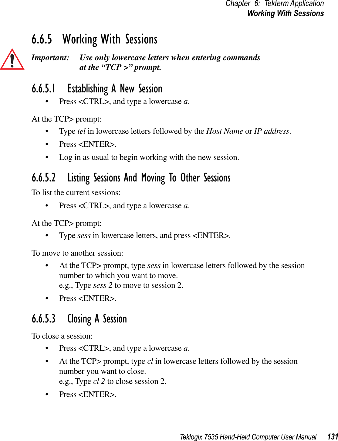 Teklogix 7535 Hand-Held Computer User Manual 131Chapter 6: Tekterm ApplicationWorking With Sessions6.6.5  Working With SessionsImportant: Use only lowercase letters when entering commands at the “TCP &gt;” prompt.6.6.5.1 Establishing A New Session• Press &lt;CTRL&gt;, and type a lowercase a.At the TCP&gt; prompt:• Type tel in lowercase letters followed by the Host Name or IP address.• Press &lt;ENTER&gt;.• Log in as usual to begin working with the new session.6.6.5.2 Listing Sessions And Moving To Other SessionsTo list the current sessions:• Press &lt;CTRL&gt;, and type a lowercase a.At the TCP&gt; prompt:• Type sess in lowercase letters, and press &lt;ENTER&gt;.To move to another session:• At the TCP&gt; prompt, type sess in lowercase letters followed by the session number to which you want to move.e.g., Type sess 2 to move to session 2.• Press &lt;ENTER&gt;.6.6.5.3 Closing A SessionTo close a session:• Press &lt;CTRL&gt;, and type a lowercase a.• At the TCP&gt; prompt, type cl in lowercase letters followed by the session number you want to close.e.g., Type cl 2 to close session 2.• Press &lt;ENTER&gt;.